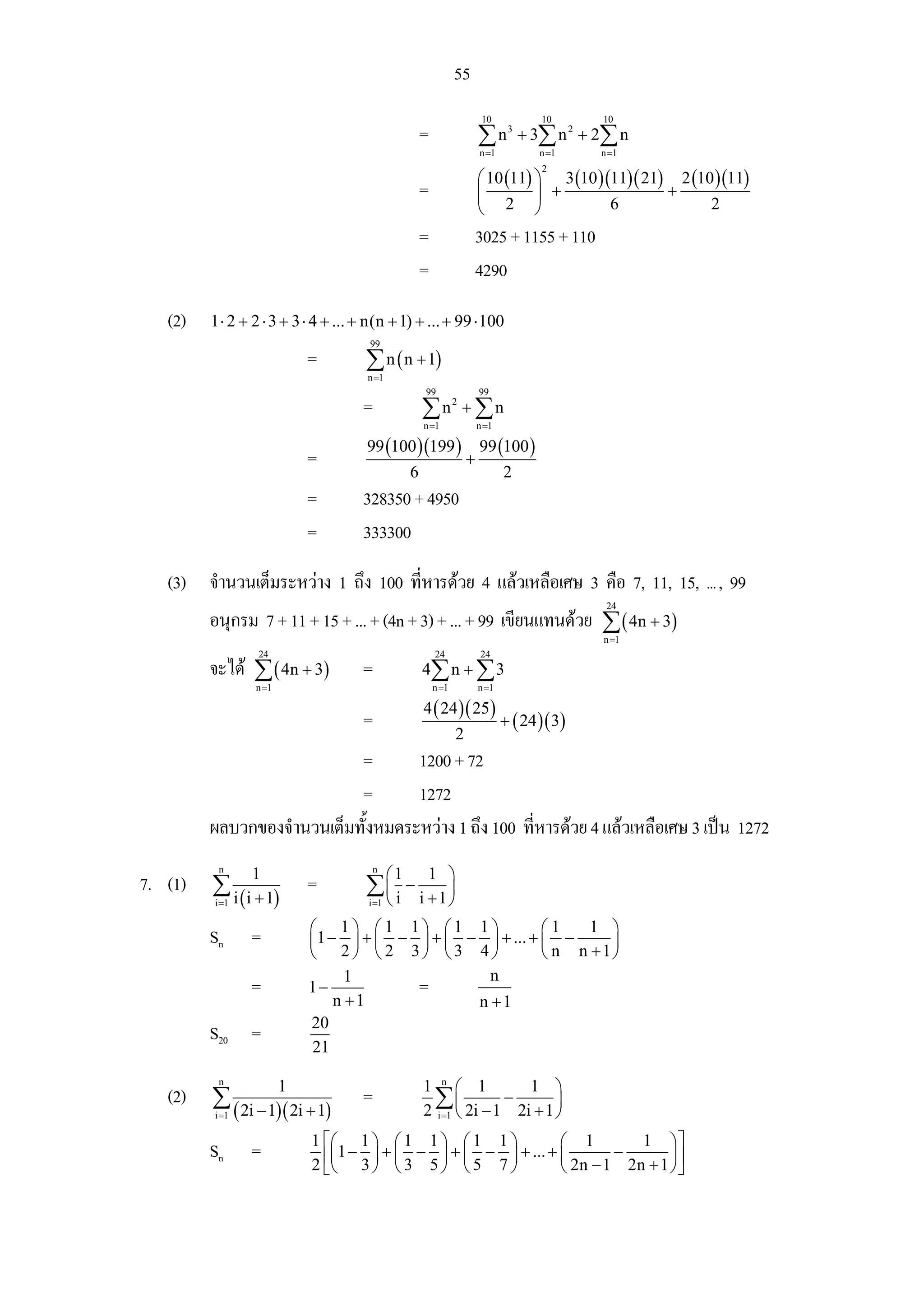 55
                                                                          10           10      10
                                                      =                  ∑ n 3 + 3∑ n 2 + 2∑ n
                                                                         n =1          n =1    n =1

                                                                         ⎛ 10 (11) ⎞ 3 (10 )(11)( 21) 2 (10 )(11)
                                                                                       2

                                                      =                  ⎜         ⎟ +               +
                                                                         ⎝ 2 ⎠               6             2
                                                      =                  3025 + 1155 + 110
                                                      =                  4290

   (2)   1 ⋅ 2 + 2 ⋅ 3 + 3 ⋅ 4 + ... + n(n + 1) + ... + 99 ⋅ 100
                                      99
                            =         ∑ n ( n + 1)
                                      n =1
                                                      99                 99
                                     =                ∑ n2 + ∑ n
                                                      n =1               n =1

                                      99 (100 )(199 )                    99 (100 )
                            =                                        +
                                                  6                             2
                            =        328350 + 4950
                            =        333300

   (3) จํานวนเต็มระหวาง 1 ถึง 100 ทีหารดวย 4 แลวเหลือเศษ 3 คือ 7, 11, 15, ... , 99
                                     ่
                                                                                                24
         อนุกรม 7 + 11 + 15 + ... + (4n + 3) + ... + 99 เขียนแทนดวย ∑ ( 4n + 3)
                                                                                               n =1
                 24                                       24              24
         จะได ∑ ( 4n + 3)           =                4∑ n + ∑ 3
                 n =1                                     n =1           n =1

                                                      4 ( 24 )( 25 )
                                     =                                          + ( 24 )( 3)
                                                                 2
                            =      1200 + 72
                            =      1272
         ผลบวกของจํานวนเต็มทังหมดระหวาง 1 ถึง 100 ทีหารดวย 4 แลวเหลือเศษ 3 เปน 1272
                             ้                       ่
          n
                1                      n
                                             ⎛1        1 ⎞
7. (1)   ∑ i ( i + 1)       =         ∑⎜ i − i +1⎟
         i =1                          ⎝
                                      i =1       ⎠
                            ⎛ 1⎞ ⎛1 1⎞ ⎛1 1⎞                ⎛1    1 ⎞
         Sn     =           ⎜ 1 − ⎟ + ⎜ − ⎟ + ⎜ − ⎟ + ... + ⎜ −     ⎟
                            ⎝ 2⎠ ⎝ 2 3⎠ ⎝3 4⎠               ⎝ n n +1⎠
                                   1               n
                =           1−            =
                                 n +1            n +1
                            20
         S20 =
                            21
          n
                        1                             1 n ⎛ 1          1 ⎞
   (2)   ∑ ( 2i − 1)( 2i + 1)        =                  ∑ ⎜ 2i − 1 − 2i + 1 ⎟
         i =1                                         2 i =1 ⎝              ⎠
                            1 ⎡⎛ 1 ⎞ ⎛ 1 1 ⎞ ⎛ 1 1 ⎞                    ⎛ 1          1 ⎞⎤
         Sn     =             ⎢⎜1 − 3 ⎟ + ⎜ 3 − 5 ⎟ + ⎜ 5 − 7 ⎟ + ... + ⎜ 2n − 1 − 2n + 1 ⎟ ⎥
                            2 ⎣⎝      ⎠ ⎝         ⎠ ⎝         ⎠         ⎝                 ⎠⎦
 