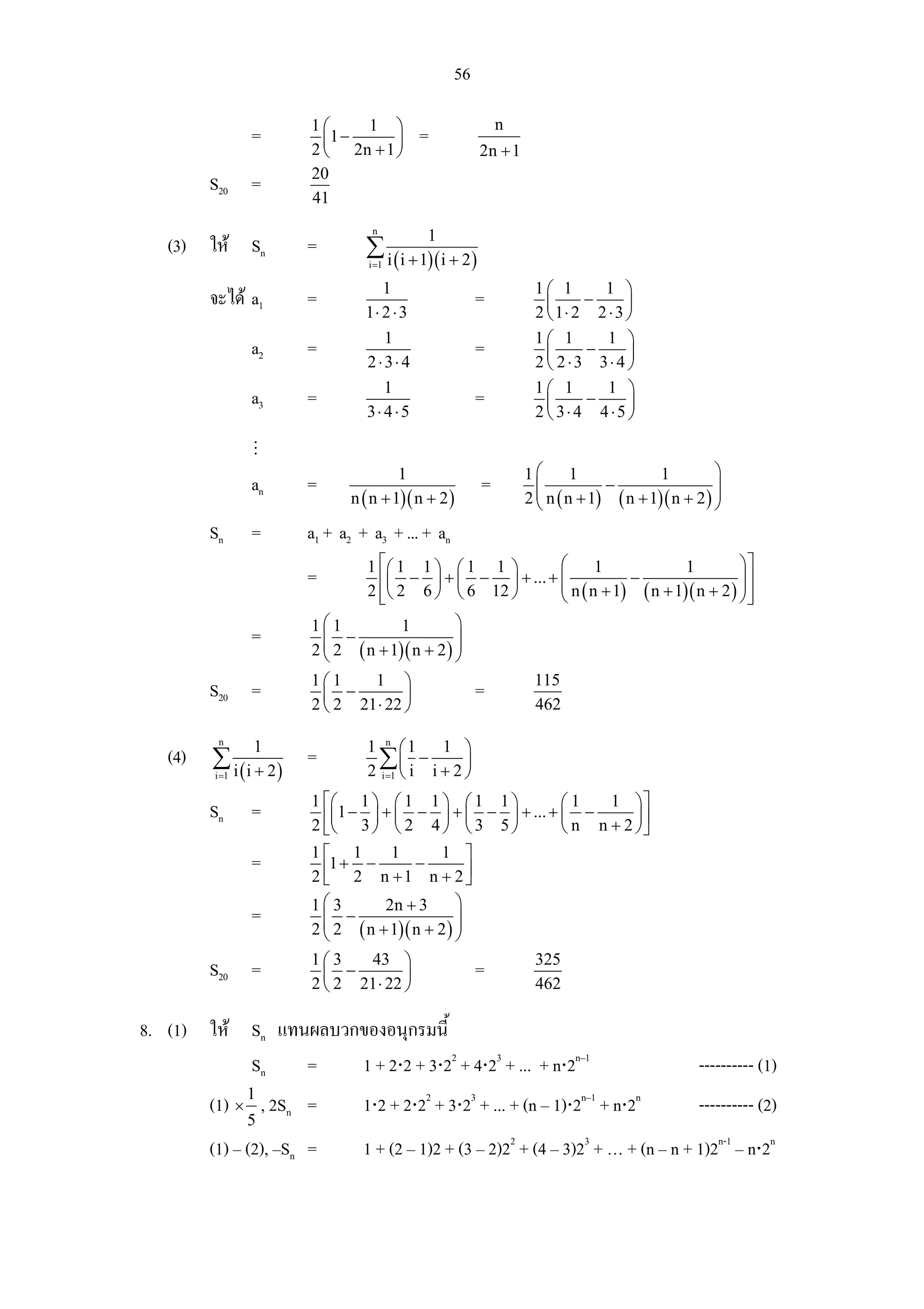56

                        1⎛     1 ⎞                           n
               =          ⎜1 −     ⎟        =
                        2 ⎝ 2n + 1 ⎠                     2n + 1
                        20
         S20 =
                        41
                                   n
                                            1
   (3) ให Sn          =         ∑ i ( i + 1)( i + 2 )
                                  i =1

                                    1                              1⎛ 1      1 ⎞
         จะได a1      =                              =              ⎜     −      ⎟
                                 1⋅ 2 ⋅ 3                          2 ⎝ 1⋅ 2 2 ⋅ 3 ⎠
                                    1                              1⎛ 1       1 ⎞
               a2      =                              =              ⎜     −      ⎟
                                 2⋅3⋅ 4                            2 ⎝ 2 ⋅3 3⋅ 4 ⎠
                                    1                              1⎛ 1       1 ⎞
               a3      =                              =              ⎜     −      ⎟
                                 3⋅ 4 ⋅5                           2 ⎝ 3⋅ 4 4⋅5 ⎠


                                       1                          1⎛       1             1         ⎞
               an      =                                 =          ⎜           −                  ⎟
                              n ( n + 1)( n + 2 )                 2 ⎜ n ( n + 1) ( n + 1)( n + 2 ) ⎟
                                                                    ⎝                              ⎠
         Sn    =       a1 + a2 + a3 + ... + an
                                 1 ⎡⎛ 1 1 ⎞ ⎛ 1 1 ⎞       ⎛      1             1         ⎞⎤
                       =           ⎢⎜ − ⎟ + ⎜ − ⎟ + ... + ⎜
                                                          ⎜           −                  ⎟⎥
                                                                                         ⎟
                                 2 ⎢⎝ 2 6 ⎠ ⎝ 6 12 ⎠
                                   ⎣                      ⎝ n ( n + 1) ( n + 1)( n + 2 ) ⎠ ⎥
                                                                                           ⎦
                        1⎛1          1         ⎞
               =         ⎜ −
                         ⎜ 2 ( n + 1)( n + 2 ) ⎟
                                               ⎟
                        2⎝                     ⎠
                        1⎛1     1 ⎞                                115
         S20 =            ⎜ −         ⎟               =
                        2 ⎝ 2 21 ⋅ 22 ⎠                            462

          n
                1                1 n ⎛1     1 ⎞
   (4)   ∑ i (i + 2)   =           ∑⎜ i − i + 2 ⎟
         i =1                    2 i =1 ⎝       ⎠
                        1 ⎡⎛ 1 ⎞ ⎛ 1 1 ⎞ ⎛ 1 1 ⎞                    ⎛1      1 ⎞⎤
         Sn    =          ⎢⎜1 − 3 ⎟ + ⎜ 2 − 4 ⎟ + ⎜ 3 − 5 ⎟ + ... + ⎜ n − n + 2 ⎟ ⎥
                        2 ⎣⎝      ⎠ ⎝         ⎠ ⎝         ⎠         ⎝           ⎠⎦
                        1⎡ 1        1       1 ⎤
               =         ⎢1 + 2 − n + 1 − n + 2 ⎥
                        2⎣                      ⎦
                        1⎛3        2n + 3       ⎞
               =          ⎜ −                   ⎟
                        2 ⎜ 2 ( n + 1)( n + 2 ) ⎟
                          ⎝                     ⎠
                        1⎛3    43 ⎞                                325
         S20 =            ⎜ −         ⎟               =
                        2 ⎝ 2 21 ⋅ 22 ⎠                            462

8. (1) ให Sn แทนผลบวกของอนุกรมนี้
           Sn    =    1 + 2⋅2 + 3⋅22 + 4⋅23 + ... + n⋅2n–1                                      ---------- (1)
         (1) × 1 , 2Sn =         1⋅2 + 2⋅22 + 3⋅23 + ... + (n – 1)⋅2n–1 + n⋅2n                  ---------- (2)
              5
         (1) – (2), –Sn =        1 + (2 – 1)2 + (3 – 2)22 + (4 – 3)23 + … + (n – n + 1)2n-1 – n⋅2n
 