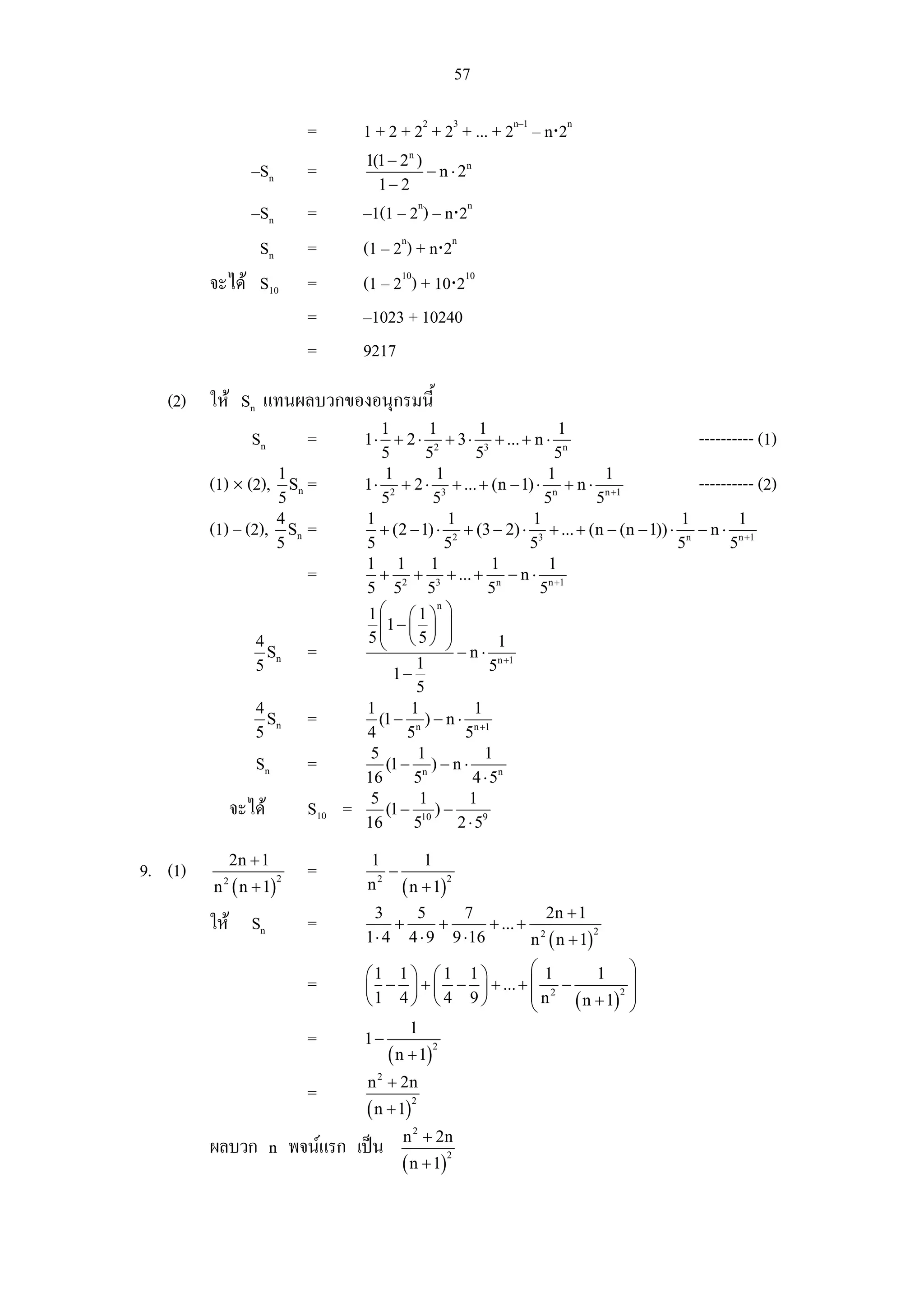 57

                            =       1 + 2 + 22 + 23 + ... + 2n–1 – n⋅2n
                                    1(1 − 2n )
                  –Sn       =                  − n ⋅ 2n
                                      1− 2
              –Sn           =       –1(1 – 2n) – n⋅2n
               Sn           =       (1 – 2n) + n⋅2n
         จะได S10          =       (1 – 210) + 10⋅210
                            =       –1023 + 10240
                            =       9217

   (2) ให Sn แทนผลบวกของอนุกรมนี้
                                       1         1          1             1
                  Sn        =       1 ⋅ + 2 ⋅ 2 + 3 ⋅ 3 + ... + n ⋅ n                        ---------- (1)
                                        5        5         5             5
                        1               1          1                   1      1
         (1) × (2),       Sn =      1 ⋅ 2 + 2 ⋅ 3 + ... + (n − 1) ⋅ n + n ⋅ n +1             ---------- (2)
                        5               5         5                   5     5
                        4           1                1              1                      1         1
         (1) – (2),       Sn =         + (2 − 1) ⋅ 2 + (3 − 2) ⋅ 3 + ... + (n − (n − 1)) ⋅ n − n ⋅ n +1
                        5           5                5              5                     5        5
                                    1 1 1                     1         1
                            =          + + + ... + n − n ⋅ n +1
                                    5 52 53                   5       5
                                    1⎛ ⎛1⎞ ⎞
                                                   n

                                       ⎜1 − ⎜ ⎟ ⎟
                  4                 5⎜ ⎝ 5⎠ ⎟
                                       ⎝             ⎠ −n⋅ 1
                    Sn      =
                  5                       1−
                                               1              5n +1
                                               5
                  4                 1        1             1
                    Sn      =          (1 − n ) − n ⋅ n +1
                  5                 4        5          5
                                     5         1             1
                  Sn        =            (1 − n ) − n ⋅
                                    16        5           4 ⋅ 5n
                                     5         1         1
               จะได        S10 =        (1 − 10 ) −
                                    16        5        2 ⋅ 59

               2n + 1               1         1
9. (1)                      =           −
         n ( n + 1)                       ( n + 1)
                        2             2            2
           2
                                    n
                                      3    5      7              2n + 1
         ให Sn             =            +     +       + ... + 2
                                    1 ⋅ 4 4 ⋅ 9 9 ⋅ 16        n ( n + 1)
                                                                         2



                                    ⎛1 1 ⎞ ⎛ 1 1 ⎞        ⎛ 1       1 ⎞
                            =       ⎜ − ⎟ + ⎜ − ⎟ + ... + ⎜ 2 −
                                                          ⎜n
                                                                          ⎟
                                                                ( n + 1) ⎟
                                                                        2
                                    ⎝1 4 ⎠ ⎝ 4 9 ⎠        ⎝               ⎠
                                            1
                            =       1−
                                         ( n + 1)
                                                    2


                                    n 2 + 2n
                            =
                                    ( n + 1)
                                               2


                                           n 2 + 2n
         ผลบวก n พจนแรก เปน
                                           ( n + 1)
                                                        2
 