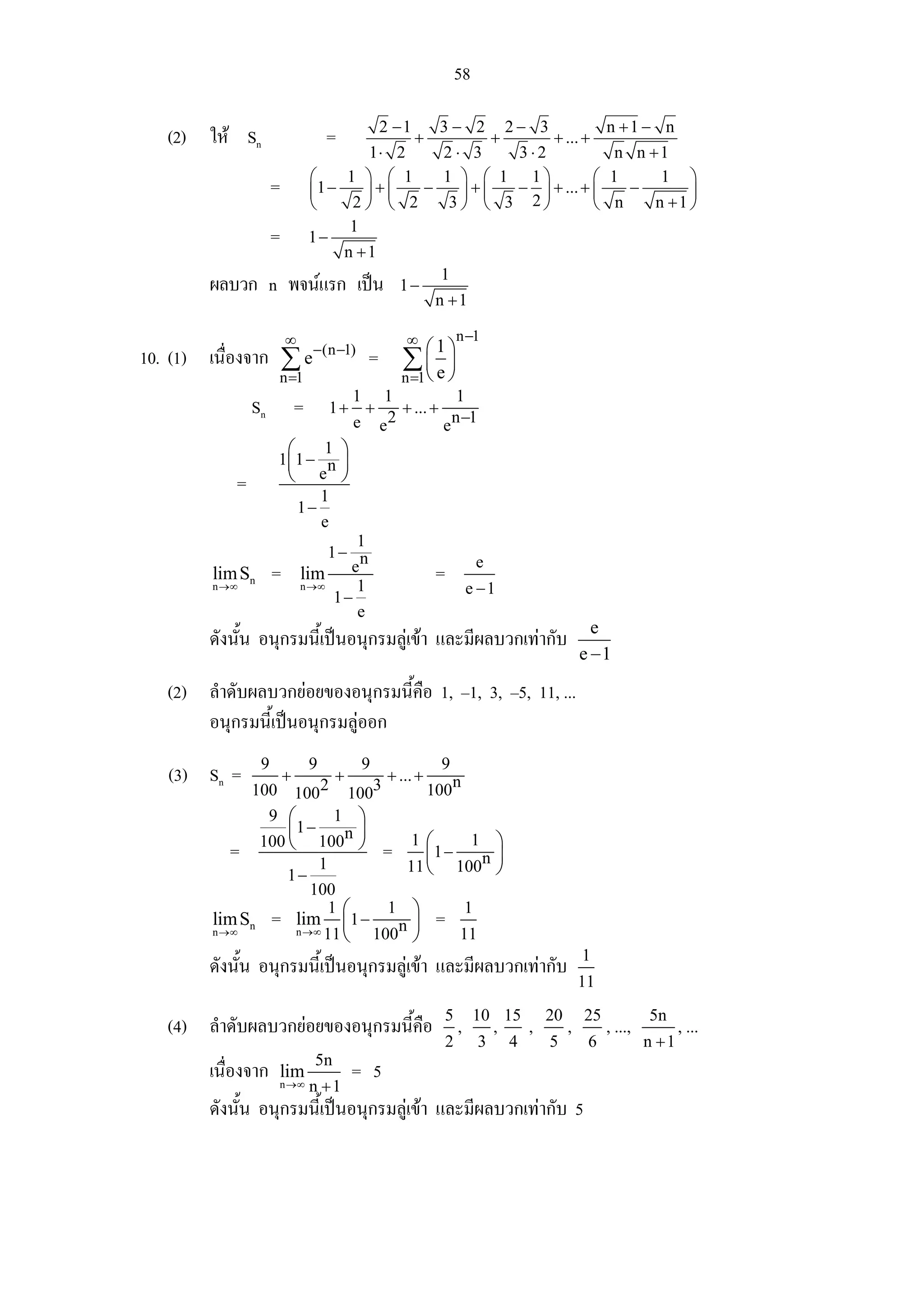 58

                                            2 −1              3− 2 2− 3                                  n +1 − n
   (2) ให Sn                         =          +                  +     + ... +
                                          1⋅ 2                2⋅ 3    3⋅2                                 n n +1
                                  ⎛    1 ⎞ ⎛ 1                1 ⎞ ⎛ 1 1⎞          ⎛                      1      1 ⎞
                      =           ⎜1 −    ⎟+⎜      −            ⎟+⎜   − ⎟ + ... + ⎜                         −       ⎟
                                  ⎝     2⎠ ⎝ 2                 3⎠ ⎝ 3 2⎠          ⎝                       n    n +1 ⎠
                                        1
                      =           1−
                                       n +1
                                                              1
        ผลบวก n พจนแรก เปน                          1−
                                                              n +1

                          ∞                            ∞              n −1
                                  −(n −1)                  ⎛1⎞
10. (1) เนื่องจาก ∑ e                          =      ∑⎜e⎟
                      n =1                            n =1 ⎝ ⎠
                                1 1              1
                Sn            =
                             1+ +
                                    2
                                      + ... +
                                                n −1
                                e e           e
                       ⎛    1 ⎞
                      1⎜1 − n ⎟
            =             ⎝e              ⎠
                                      1
                              1−
                                      e
                                       1
                                   1− n
                                                                           e
         lim Sn       =       lim e
                                       1
                                                              =
         n →∞                 n →∞                                        e −1
                                    1−
                                       e
                                                                                                      e
        ดังนั้น อนุกรมนี้เปนอนุกรมลูเขา และมีผลบวกเทากับ
                                                                                                    e −1

   (2) ลําดับผลบวกยอยของอนุกรมนี้คือ 1, –1, 3, –5, 11, ...
       อนุกรมนี้เปนอนุกรมลูออก
                  9               9           9               9
   (3) Sn =               +               +         + ... +
              100 1002 1003          100n
                9 ⎛       1 ⎞
                  ⎜1 −      n⎟
            = 100 ⎝ 100 ⎠ = 1 ⎛1 − 1 n ⎞
                        1            ⎜      ⎟
                                  11 ⎝ 100 ⎠
                  1−
                       100
                          1⎛    1 ⎞       1
         lim Sn = lim ⎜ 1 −      n ⎟ = 11
         n →∞       n →∞ 11
                            ⎝ 100 ⎠
                                                                                                    1
        ดังนั้น อนุกรมนี้เปนอนุกรมลูเขา และมีผลบวกเทากับ
                                                                                                    11
                                                               5           10 15           20       25            5n
   (4) ลําดับผลบวกยอยของอนุกรมนี้คือ                                 ,        ,       ,        ,        , ...,          , ...
                                                                  2        3       4       5         6            n +1
                                  5n
        เนื่องจาก     lim                     = 5
                      n →∞        n +1
        ดังนั้น อนุกรมนี้เปนอนุกรมลูเขา และมีผลบวกเทากับ 5
 