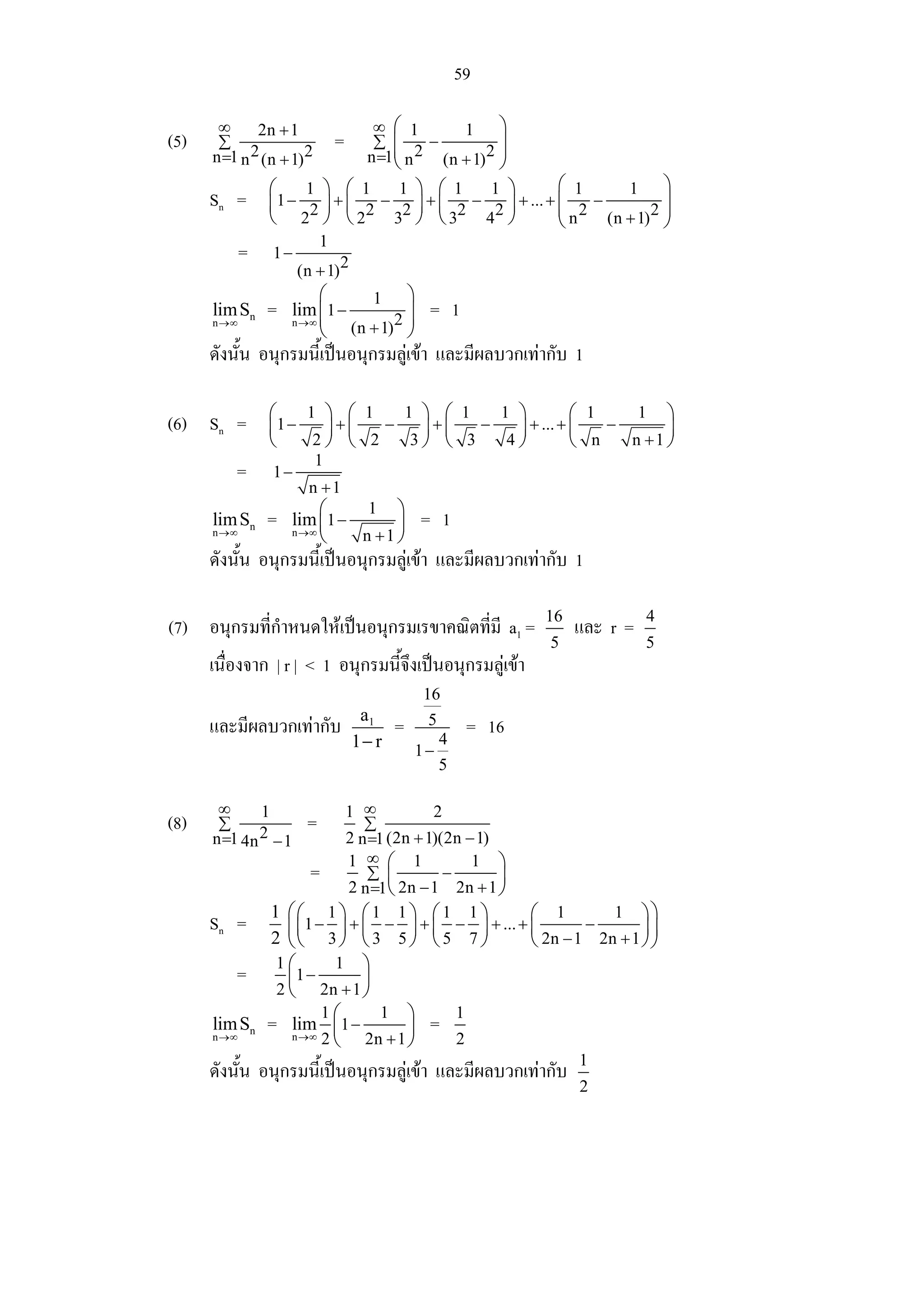 59

       ∞      2n + 1                  ∞ ⎛ 1       1      ⎞
(5)    ∑                       =      ∑ ⎜     −          ⎟
      n =1 n 2 (n + 1) 2             n =1⎜ n 2 (n + 1) 2 ⎟
                                         ⎝               ⎠
                 ⎛    1 ⎞ ⎛ 1   1 ⎞ ⎛ 1     1 ⎞         ⎛ 1      1      ⎞
      Sn =       ⎜ 1−   ⎟ +⎜  −   ⎟ + ⎜ 2 − 2 ⎟ + ... + ⎜ 2 −
                                                        ⎜               ⎟
                 ⎝ 22 ⎠ ⎝ 22 32 ⎠ ⎝ 3      4 ⎠          ⎝n    (n + 1) 2 ⎟
                                                                        ⎠
                           1
             =   1−
                      (n + 1) 2
                          ⎛    1    ⎞
      lim Sn
      n →∞
                 =   lim ⎜1 −
                     n →∞ ⎜        2⎟
                                    ⎟
                                               = 1
                          ⎝ (n + 1) ⎠
      ดังนั้น อนุกรมนี้เปนอนุกรมลูเขา และมีผลบวกเทากับ 1

                 ⎛    1 ⎞ ⎛ 1   1 ⎞ ⎛ 1   1 ⎞         ⎛ 1    1 ⎞
(6) Sn =         ⎜1 −   ⎟+⎜   −   ⎟+⎜   −   ⎟ + ... + ⎜   −      ⎟
                 ⎝     2⎠ ⎝ 2    3⎠ ⎝ 3    4⎠         ⎝ n   n +1 ⎠
                           1
          =      1−
                        n +1
                          ⎛    1 ⎞
      lim Sn     =   lim ⎜1 −      ⎟          = 1
      n →∞           n →∞
                          ⎝   n +1 ⎠
      ดังนั้น อนุกรมนี้เปนอนุกรมลูเขา และมีผลบวกเทากับ 1

                                                                16               4
(7) อนุกรมที่กําหนดใหเปนอนุกรมเรขาคณิตที่มี a1 =                   และ r =
                                                                 5               5
      เนื่องจาก | r | < 1 อนุกรมนี้จึงเปนอนุกรมลูเขา
                                              16
                                    a1
      และมีผลบวกเทากับ                   =    5        = 16
                                   1− r       1−
                                                   4
                                                   5

       ∞      1               1 ∞            2
(8)    ∑
              2 −1
                       =         ∑
      n =1 4n                 2 n =1 (2n + 1)(2n − 1)
                                  ∞
                        = 1 ∑⎛ 1 − 1 ⎞
                                     ⎜                  ⎟
                               2 n =1⎝ 2n − 1 2n + 1 ⎠
                 1 ⎛⎛ 1 ⎞ ⎛ 1 1 ⎞ ⎛ 1 1 ⎞                      ⎛ 1          1 ⎞⎞
      Sn =          ⎜ ⎜1 − 3 ⎟ + ⎜ 3 − 5 ⎟ + ⎜ 5 − 7 ⎟ + ... + ⎜ 2n − 1 − 2n + 1 ⎟ ⎟
                 2 ⎝⎝        ⎠ ⎝         ⎠ ⎝         ⎠         ⎝                 ⎠⎠
                  1⎛        1 ⎞
          =         ⎜1 −         ⎟
                  2 ⎝ 2n + 1 ⎠

      lim Sn     = lim 1 ⎛1 − 1 ⎞ = 1
                            ⎜           ⎟
      n →∞           n →∞ 2
                            ⎝ 2n + 1 ⎠           2
                                                                       1
      ดังนั้น อนุกรมนี้เปนอนุกรมลูเขา และมีผลบวกเทากับ
                                                                      2
 