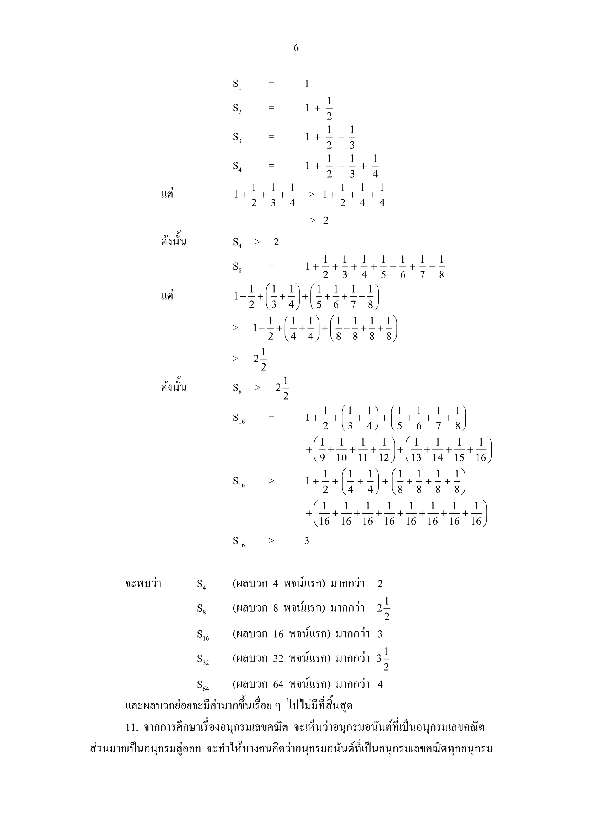 6

                              S1     =        1
                                          1
                              S2     =        1+
                                          2
                                          1   1
                              S3   =   1+   +
                                          2   3
                                          1   1   1
                              S4   =   1+   +   +
                                          2   3   4
                                 1 1 1      1 1 1
              แต             1+ + +   > 1+ + +
                                 2 3 4      2 4 4
                                              > 2
              ดังนั้น         S4 > 2
                                                 1 1 1 1 1 1 1
                              S8     =        1+    + + + + + +
                                                 2 3 4 5 6 7 8
                                 1 ⎛1 1⎞ ⎛1 1 1 1⎞
              แต             1+ + ⎜ + ⎟ + ⎜ + + + ⎟
                                 2 ⎝3 4⎠ ⎝5 6 7 8⎠

                              > 1+ 1 + ⎛ 1 + 1 ⎞ + ⎛ 1 + 1 + 1 + 1 ⎞
                                       ⎜       ⎟ ⎜                 ⎟
                                     2 ⎝ 4 4⎠ ⎝8 8 8 8⎠

                              > 21
                                   2
              ดังนั้น         S8 > 2 1
                                       2
                                                 1 ⎛1 1⎞ ⎛1 1 1 1⎞
                              S16 =         1+ + ⎜ + ⎟ + ⎜ + + + ⎟
                                                 2 ⎝3 4⎠ ⎝5 6 7 8⎠
                                              ⎛1 1 1 1 ⎞ ⎛ 1 1 1 1 ⎞
                                            +⎜ + + + ⎟ + ⎜ + + + ⎟
                                              ⎝ 9 10 11 12 ⎠ ⎝ 13 14 15 16 ⎠
                                                 1 ⎛1 1⎞ ⎛1 1 1 1⎞
                              S16 >         1+ + ⎜ + ⎟ + ⎜ + + + ⎟
                                                 2 ⎝ 4 4⎠ ⎝8 8 8 8⎠
                                              ⎛1 1 1 1 1 1 1 1⎞
                                            +⎜ + + + + + + + ⎟
                                              ⎝ 16 16 16 16 16 16 16 16 ⎠
                              S16    >        3

       จะพบวา          S4    (ผลบวก 4 พจนแรก) มากกวา 2
                                                               1
                        S8    (ผลบวก 8 พจนแรก) มากกวา    2
                                                               2
                        S16   (ผลบวก 16 พจนแรก) มากกวา 3
                                                               1
                        S32   (ผลบวก 32 พจนแรก) มากกวา   3
                                                               2
                      S64 (ผลบวก 64 พจนแรก) มากกวา 4
       และผลบวกยอยจะมีคามากขึ้นเรื่อย ๆ ไปไมมีที่สิ้นสุด
       11. จากการศึกษาเรื่องอนุกรมเลขคณิต จะเห็นวาอนุกรมอนันตที่เปนอนุกรมเลขคณิต
สวนมากเปนอนุกรมลูออก จะทําใหบางคนคิดวาอนุกรมอนันตที่เปนอนุกรมเลขคณิตทุกอนุกรม
 