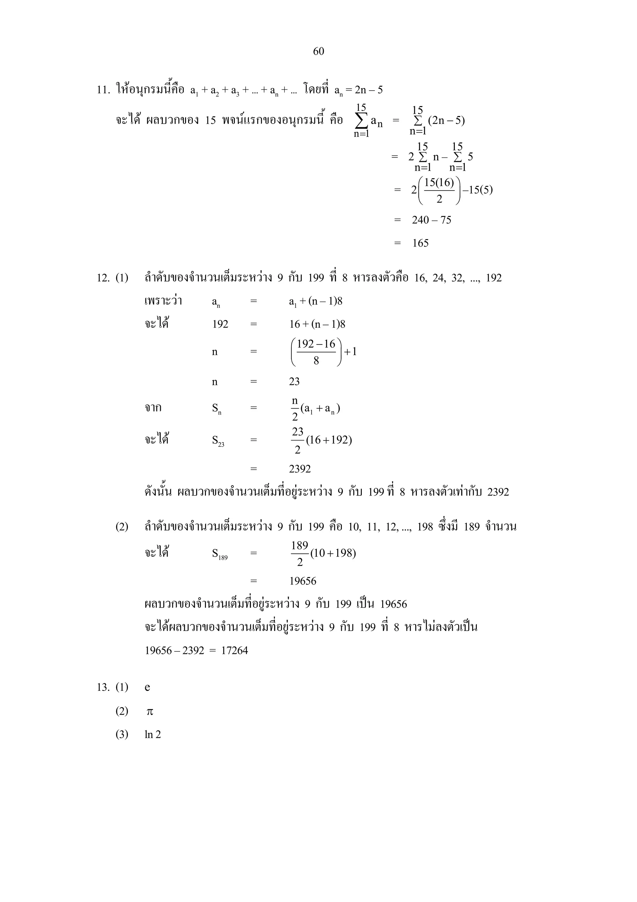 60

11. ใหอนุกรมนี้คอ a1 + a2 + a3 + ... + an + ... โดยที่ an = 2n – 5
                 ื
                                                             15            15
    จะได ผลบวกของ 15 พจนแรกของอนุกรมนี้ คือ ∑ a n =                      ∑ (2n − 5)
                                                             n =1         n =1
                                                                            15      15
                                                                      =   2 ∑ n– ∑ 5
                                                                            n =1 n =1
                                                                             ⎛ 15(16) ⎞
                                                                      =   2⎜          ⎟ –15(5)
                                                                             ⎝ 2 ⎠
                                                                      = 240 – 75
                                                                      = 165

12. (1) ลําดับของจํานวนเต็มระหวาง 9 กับ 199 ที่ 8 หารลงตัวคือ 16, 24, 32, ..., 192
        เพราะวา      an     =       a1 + (n – 1)8
        จะได         192 =          16 + (n – 1)8
                                             ⎛ 192 − 16 ⎞
                           n        =        ⎜          ⎟ +1
                                             ⎝    8     ⎠
                           n        =        23
                                             n
           จาก             Sn       =          (a1 + a n )
                                             2
                                             23
           จะได           S23      =           (16 + 192)
                                             2
                               =        2392
           ดังนัน ผลบวกของจํานวนเต็มที่อยูระหวาง 9 กับ 199 ที่ 8 หารลงตัวเทากับ 2392
                ้

    (2) ลําดับของจํานวนเต็มระหวาง 9 กับ 199 คือ 10, 11, 12, ..., 198 ซึ่งมี 189 จํานวน
                                             189
           จะได           S189     =            (10 + 198)
                                              2
                                =        19656
           ผลบวกของจํานวนเต็มทีอยูระหวาง 9 กับ 199 เปน 19656
                                ่
           จะไดผลบวกของจํานวนเต็มที่อยูระหวาง 9 กับ 199 ที่ 8 หารไมลงตัวเปน
           19656 – 2392 = 17264

13. (1) e
    (2) π
    (3) ln 2
 