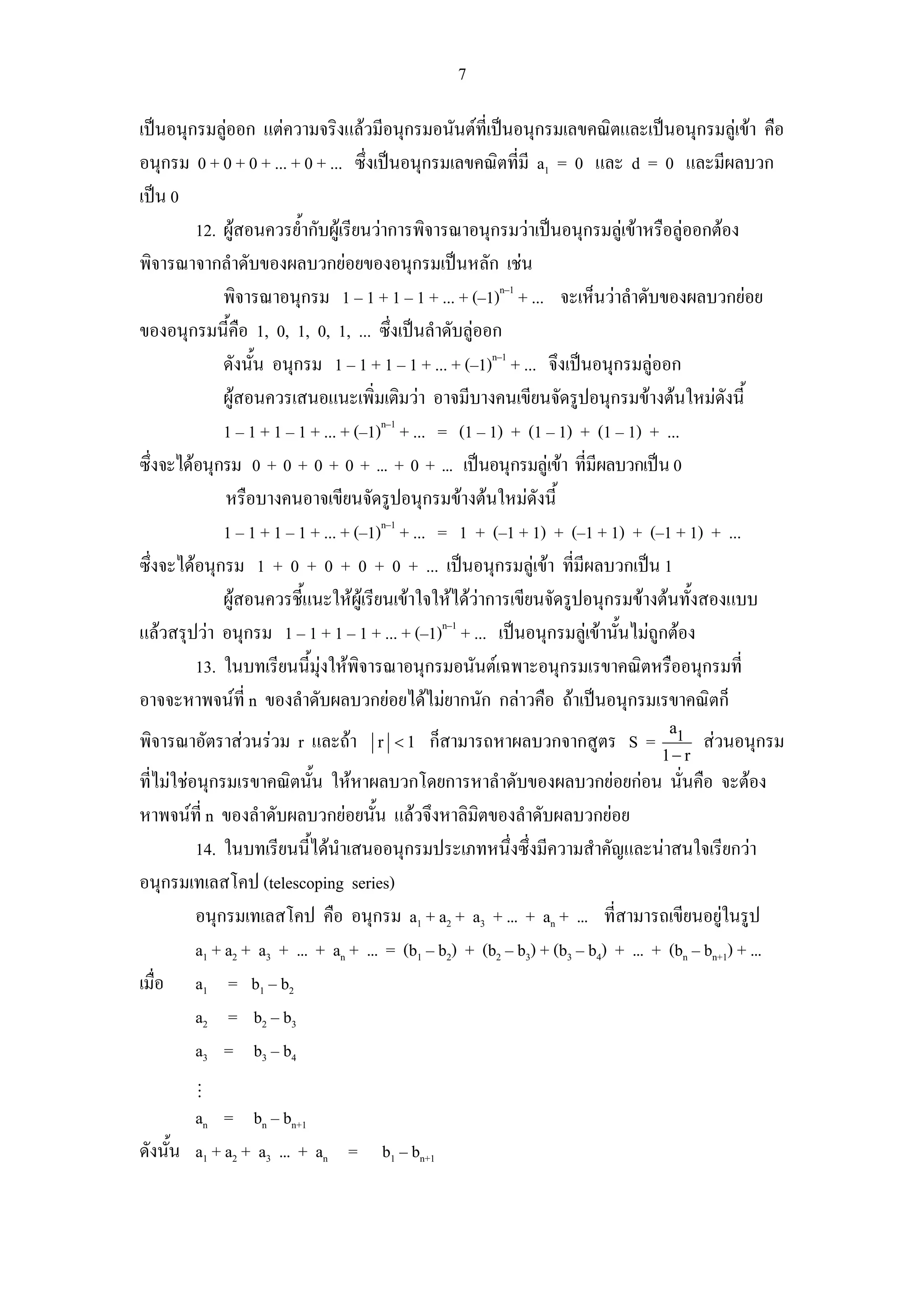 7

เปนอนุกรมลูออก แตความจริงแลวมีอนุกรมอนันตที่เปนอนุกรมเลขคณิตและเปนอนุกรมลูเขา คือ
             
อนุกรม 0 + 0 + 0 + ... + 0 + ... ซึ่งเปนอนุกรมเลขคณิตที่มี a1 = 0 และ d = 0 และมีผลบวก
เปน 0
         12. ผูสอนควรย้ํากับผูเรียนวาการพิจารณาอนุกรมวาเปนอนุกรมลูเขาหรือลูออกตอง
พิจารณาจากลําดับของผลบวกยอยของอนุกรมเปนหลัก เชน
             พิจารณาอนุกรม 1 – 1 + 1 – 1 + ... + (–1)n–1 + ... จะเห็นวาลําดับของผลบวกยอย
ของอนุกรมนีคือ 1, 0, 1, 0, 1, ... ซึ่งเปนลําดับลูออก
               ้
             ดังนั้น อนุกรม 1 – 1 + 1 – 1 + ... + (–1)n–1 + ... จึงเปนอนุกรมลูออก
             ผูสอนควรเสนอแนะเพิ่มเติมวา อาจมีบางคนเขียนจัดรูปอนุกรมขางตนใหมดังนี้
             1 – 1 + 1 – 1 + ... + (–1)n–1 + ... = (1 – 1) + (1 – 1) + (1 – 1) + ...
ซึ่งจะไดอนุกรม 0 + 0 + 0 + 0 + ... + 0 + ... เปนอนุกรมลูเขา ที่มีผลบวกเปน 0
             หรือบางคนอาจเขียนจัดรูปอนุกรมขางตนใหมดังนี้
             1 – 1 + 1 – 1 + ... + (–1)n–1 + ... = 1 + (–1 + 1) + (–1 + 1) + (–1 + 1) + ...
ซึ่งจะไดอนุกรม 1 + 0 + 0 + 0 + 0 + ... เปนอนุกรมลูเขา ที่มีผลบวกเปน 1
             ผูสอนควรชี้แนะใหผเู รียนเขาใจใหไดวาการเขียนจัดรูปอนุกรมขางตนทั้งสองแบบ
แลวสรุปวา อนุกรม 1 – 1 + 1 – 1 + ... + (–1)n–1 + ... เปนอนุกรมลูเขานั้นไมถูกตอง
         13. ในบทเรียนนี้มุงใหพิจารณาอนุกรมอนันตเฉพาะอนุกรมเรขาคณิตหรืออนุกรมที่
อาจจะหาพจนที่ n ของลําดับผลบวกยอยไดไมยากนัก กลาวคือ ถาเปนอนุกรมเรขาคณิตก็
                                                                                     a1
พิจารณาอัตราสวนรวม r และถา         r <1    ก็สามารถหาผลบวกจากสูตร S =                   สวนอนุกรม
                                                                                    1− r
ที่ไมใชอนุกรมเรขาคณิตนัน ใหหาผลบวกโดยการหาลําดับของผลบวกยอยกอน นั่นคือ จะตอง
                            ้
หาพจนที่ n ของลําดับผลบวกยอยนั้น แลวจึงหาลิมิตของลําดับผลบวกยอย
          14. ในบทเรียนนี้ไดนําเสนออนุกรมประเภทหนึ่งซึ่งมีความสําคัญและนาสนใจเรียกวา
อนุกรมเทเลสโคป (telescoping series)
          อนุกรมเทเลสโคป คือ อนุกรม a1 + a2 + a3 + ... + an + ... ที่สามารถเขียนอยูในรูป
          a1 + a2 + a3 + ... + an + ... = (b1 – b2) + (b2 – b3) + (b3 – b4) + ... + (bn – bn+1) + ...
เมื่อ a1 = b1 – b2
          a2 = b2 – b3
          a3 = b3 – b4

        an = bn – bn+1
ดังนั้น a1 + a2 + a3 ... + an = b1 – bn+1
 