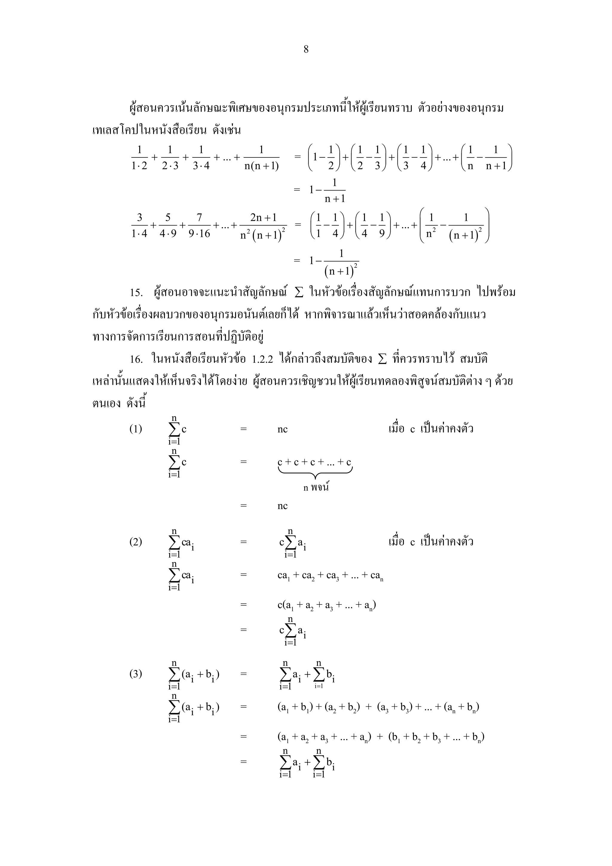 8


       ผูสอนควรเนนลักษณะพิเศษของอนุกรมประเภทนี้ใหผเู รียนทราบ ตัวอยางของอนุกรม
เทเลสโคปในหนังสือเรียน ดังเชน
         1    1     1               1                    ⎛ 1⎞ ⎛1 1⎞ ⎛1 1⎞                   ⎛1      1 ⎞
            +     +      + ... +                     =   ⎜ 1 − ⎟ + ⎜ − ⎟ + ⎜ − ⎟ + ... + ⎜ −          ⎟
        1⋅ 2 2 ⋅ 3 3 ⋅ 4         n(n + 1)                ⎝ 2⎠ ⎝ 2 3⎠ ⎝3 4⎠                  ⎝ n n +1⎠
                                                                1
                                                     =   1−
                                                              n +1
          3    5      7              2n + 1               ⎛1 1 ⎞ ⎛ 1 1 ⎞          ⎛ 1        1 ⎞
             +     +       + ... + 2                 =    ⎜   − ⎟ + ⎜ − ⎟ + ... + ⎜ 2 −
                                                                                  ⎜n
                                                                                                  ⎟
        1 ⋅ 4 4 ⋅ 9 9 ⋅ 16        n ( n + 1)                                            ( n + 1) ⎟
                                             2                                                  2
                                                          ⎝1 4 ⎠ ⎝ 4 9 ⎠          ⎝               ⎠
                                                                  1
                                                     =   1−
                                                              ( n + 1)
                                                                       2



         15. ผูสอนอาจจะแนะนําสัญลักษณ ∑ ในหัวขอเรื่องสัญลักษณแทนการบวก ไปพรอม
กับหัวขอเรื่องผลบวกของอนุกรมอนันตเลยก็ได หากพิจารณาแลวเห็นวาสอดคลองกับแนว
ทางการจัดการเรียนการสอนที่ปฏิบัติอยู
         16. ในหนังสือเรียนหัวขอ 1.2.2 ไดกลาวถึงสมบัติของ ∑ ที่ควรทราบไว สมบัติ
เหลานั้นแสดงใหเห็นจริงไดโดยงาย ผูสอนควรเชิญชวนใหผูเรียนทดลองพิสูจนสมบัติตาง ๆ ดวย
ตนเอง ดังนี้
                  n
       (1)       ∑c               =         nc                             เมื่อ c เปนคาคงตัว
                 i =1
                   n
                 ∑c               =         c + c + c + ... + c
                 i =1
                                                         n พจน
                                  =         nc
                  n                              n
       (2)       ∑ cai            =         c∑ a i                         เมื่อ c เปนคาคงตัว
                 i=1                         i =1
                  n
                 ∑ cai            =         ca1 + ca2 + ca3 + ... + can
                 i=1
                                  =         c(a1 + a2 + a3 + ... + an)
                                                 n
                                  =         c∑ a i
                                             i =1
                  n                          n                n
       (3)       ∑ (ai + bi )     =         ∑ a i + ∑ bi
                 i =1                       i =1             i =1
                   n
                 ∑ (ai + bi )     =         (a1 + b1) + (a2 + b2) + (a3 + b3) + ... + (an + bn)
                 i =1
                                  =         (a1 + a2 + a3 + ... + an) + (b1 + b2 + b3 + ... + bn)
                                             n                n
                                  =         ∑ a i + ∑ bi
                                            i =1             i =1
 
