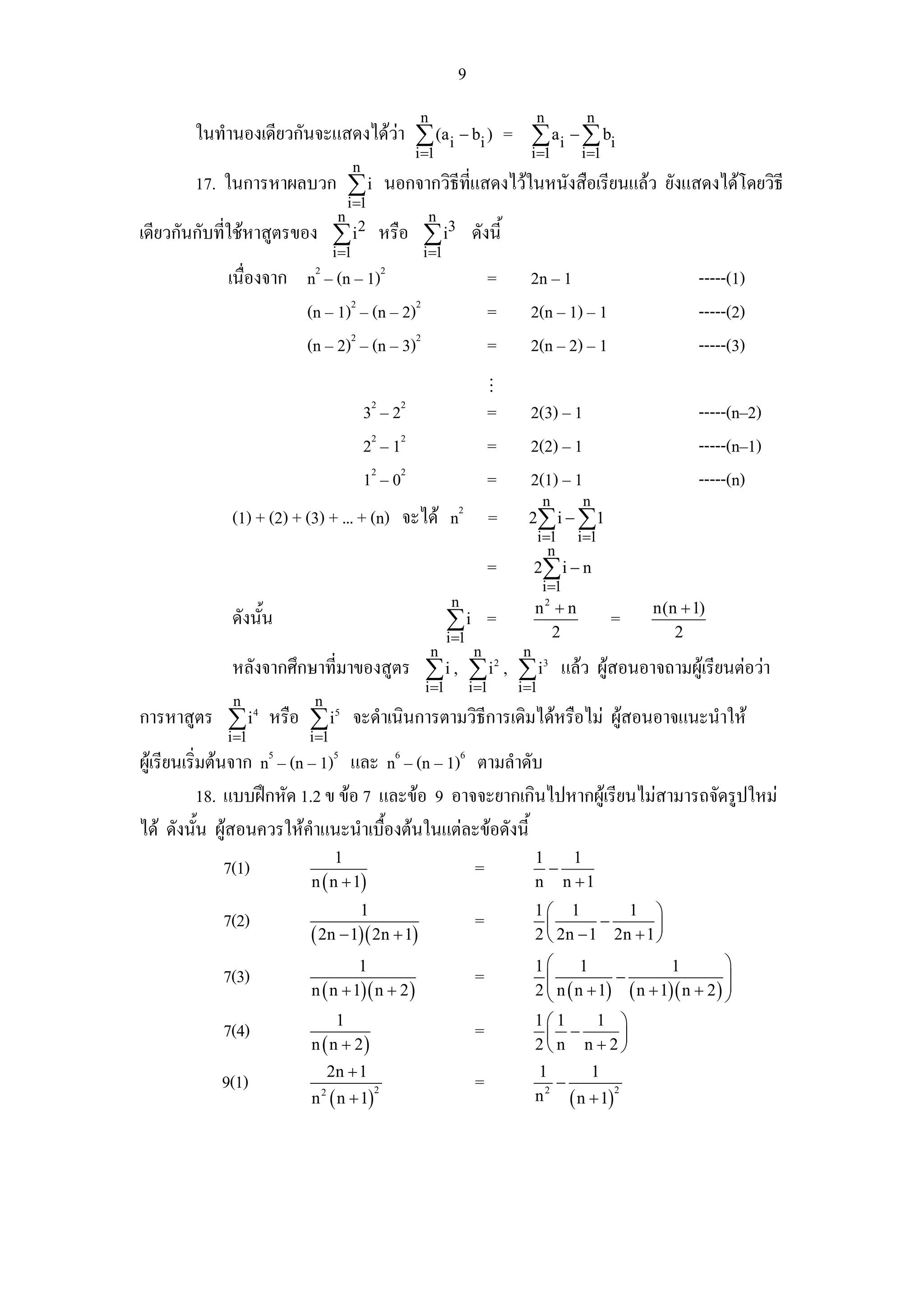 9
                                                          n                               n        n
       ในทํานองเดียวกันจะแสดงไดวา ∑ (ai − bi ) = ∑ ai − ∑ bi
                                                         i =1                            i =1     i =1
                                           n
       17. ในการหาผลบวก ∑ i นอกจากวิธีที่แสดงไวในหนังสือเรียนแลว ยังแสดงไดโดยวิธี
                                         i =1
                                     n                        n
เดียวกันกับที่ใชหาสูตรของ ∑ i2 หรือ ∑ i3 ดังนี้
                                    i =1                  i =1
                            2                       2
            เนื่องจาก n – (n – 1)                                             =       2n – 1                          -----(1)
                      (n – 1)2 – (n – 2)2                                     =       2(n – 1) – 1                    -----(2)
                      (n – 2)2 – (n – 3)2                                     =       2(n – 2) – 1                    -----(3)

                                               32 – 22                        =       2(3) – 1                        -----(n–2)
                                               22 – 12                        =       2(2) – 1                        -----(n–1)
                                               12 – 02                        =       2(1) – 1                        -----(n)
                                                                                           n      n
             (1) + (2) + (3) + ... + (n) จะได n2 =                                   2∑ i − ∑1
                                                                                          i=1     i=1
                                                                                            n
                                                                              =          2∑ i − n
                                                                                           i=1
                                                                   n                     n2 + n              n(n + 1)
             ดังนั้น                                              ∑i =                                   =
                                                                  i =1                     2                    2
                                                              n           n          n
             หลังจากศึกษาที่มาของสูตร ∑ i , ∑ i , ∑ i แลว ผูสอนอาจถามผูเรียนตอวา
                                                                                2          3

                                                          i =1           i =1       i =1
             n              n
การหาสูตร ∑ i หรือ ∑ i จะดําเนินการตามวิธีการเดิมไดหรือไม ผูสอนอาจแนะนําให
                   4                 5

            i =1           i =1
ผูเรียนเริ่มตนจาก n – (n – 1)5 และ n6 – (n – 1)6 ตามลําดับ
                       5

            18. แบบฝกหัด 1.2 ข ขอ 7 และขอ 9 อาจจะยากเกินไปหากผูเรียนไมสามารถจัดรูปใหม
ได ดังนัน ผูสอนควรใหคาแนะนําเบื้องตนในแตละขอดังนี้
            ้               ํ
                                1                                                        1   1
           7(1)                                                           =                −
                           n ( n + 1)                                                    n n +1
                                           1                                             1⎛ 1         1 ⎞
           7(2)                                                           =                ⎜       −       ⎟
                           ( 2n − 1)( 2n + 1)                                            2 ⎝ 2n − 1 2n + 1 ⎠
                                    1                                                    1⎛      1               1         ⎞
           7(3)                                                           =               ⎜ n ( n + 1) − ( n + 1)( n + 2 ) ⎟
                                                                                          ⎜                                ⎟
                           n ( n + 1)( n + 2 )                                           2⎝                                ⎠
                                1                                                        1⎛1    1 ⎞
           7(4)                                                           =               ⎜ −     ⎟
                           n ( n + 2)                                                    2⎝ n n +2⎠
                                    2n + 1                                               1         1
           9(1)                                                           =                  −
                           n ( n + 1)                                                          ( n + 1)
                                                2                                          2            2
                                2
                                                                                         n
 