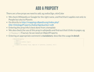 ADD A PROPERTY
There are a few props we need to add, eg zodiacSign, skinColor
We check Wikipedia or Google for the right name, and find that it applies not only to
People but also to Planets
Go directly to
Entering the prop info is best done from a template
We also check the use of this prop in wikipedia and find out that it links to pages, eg
[[Телец]] (Taurus). So we need an ObjectProperty
Entering an appropriate comment is mandatory: describe the usage in detail:
http://mappings.dbpedia.org/index.php?
title=OntologyProperty:ZodiacSign&action=edit
{{ObjectProperty
  | labels =
  {{label|en|zodiac sign}}
  |comments=
  {{comment|en|Zodiac Sign. Applies to persons, planets, etc}}
}}
 