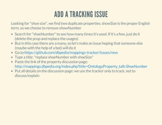 ADD A TRACKING ISSUE
Looking for "shoe size", we find two duplicate properties. showSize is the proper English
term, so we choose to remove showNumber
Search for "shoeNumber" to see how many times it's used. If it's a few, just do it
(delete the prop and replace the usages)
But in this case there are a many, so let's make an issue hoping that someone else
(maybe with the help of a bot) will do it
Go to
Type a title: "replace shoeNumber with shoeSize"
Paste the link of the property discussion page:
Put all details on the discussion page: we use the tracker only to track, not to
discuss/explain
https://github.com/dbpedia/mappings-tracker/issues/new
http://mappings.dbpedia.org/index.php?title=OntologyProperty_talk:ShoeNumber
 