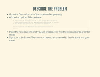 DESCRIBE THE PROBLEM
Go to the Discussion tab of the shoeNumber property
Add a description of the problem:
Paste the new issue link that you just created. This way the issue and prop are inter-
linked
Sign your submission! The –~~~~ at the end is converted to the datetime and your
name
* Duplicate of shoeSize (which is the proper English term).
* Also, xsd:integer is not appropriate, xsd:string is better.
* So: delete and replace all usages with shoeSize.
https://github.com/dbpedia/mappings­tracker/issues/34
­­~~~~
 