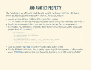 ADD ANOTHER PROPERTY
The "vital stats" for a Model include height, weight, eyeColor, hairColor, skinColor,
shoeSize, zodiacSign, bustSize (but of course!), waistSize, hipSize
enwiki and jawiki have fields bustSize, waistSize, hipSize
An app to sort models by these measures would surely be a commercial success :-)
bgwiki uses a composite field bust-waist-hip size (мерки: бюст-талия-ханш)
So I made a new composite property, describing in detail its usage vs the 3 separate
properties (rdfs:comment):
Also made enh req extract several Lengths out of a field
Finally, I linked the issue to the property, by putting this in the property's Discussion
page: "If is implemented, this should be deleted in favor of 3 separate fields"
{{DatatypeProperty
 |rdfs:label@en=bust­waist­hip Size
 |rdfs:label@bg=размер бюст­талия­ханш
 |rdfs:domain=Person
 |rdfs:range=xsd:string
 |rdfs:comment@en=Use this property if all 3 sizes are given together
   (DBpedia cannot currently extract 3 Lengths out of a field).
   Otherwise use separate fields bustSize, waistSize, hipSize
}}
#325
#325
 