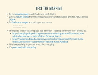 TEST THE MAPPING
At the you'll find some useful links
Link to from the mapping: unfortunately works only for ASCII names
( )
So and pick up some names
Then go to the Discussion page, add a section "Testing" and make a list of links eg
This is especially important if you fix a mapping
It's
mapping page
return triples
#289
find some usages
Летисия Каста     
Константина Живова
http://mappings.dbpedia.org/server/extraction/bg/extract?format=turtle-
triples&extractors=custom&title=Летисия_Каста
http://mappings.dbpedia.org/server/extraction/bg/extract?format=turtle-
triples&extractors=custom&title=Константина_Живова
proposed editorial policy
 