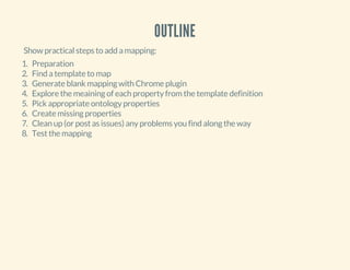 OUTLINE
Show practical steps to add a mapping:
1. Preparation
2. Find a template to map
3. Generate blank mapping with Chrome plugin
4. Explore the meaining of each property from the template definition
5. Pick appropriate ontology properties
6. Create missing properties
7. Clean up (or post as issues) any problems you find along the way
8. Test the mapping
 