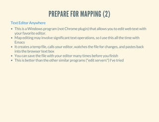 PREPARE FOR MAPPING (2)
Text Editor Anywhere
This is a Windows program (not Chrome plugin) that allows you to edit web text with
your favorite editor.
Map editing may involve significant text operations, so I use this all the time with
Emacs
It creates a temp file, calls your editor, watches the file for changes, and pastes back
into the browser text box
You can save the file with your editor many times before you finish
This is better than the other similar programs ("edit servers") I've tried
 
