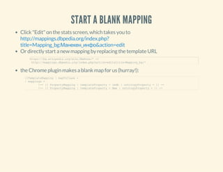 START A BLANK MAPPING
Click "Edit" on the stats screen, which takes you to
Or directly start a new mapping by replacing the template URL
the Chrome plugin makes a blank map for us (hurray!):
http://mappings.dbpedia.org/index.php?
title=Mapping_bg:Манекен_инфо&action=edit
https://bg.wikipedia.org/wiki/Шаблон:* ­>
 http://mappings.dbpedia.org/index.php?action=edit&title=Mapping_bg:*
{{TemplateMapping | mapToClass = 
| mappings = 
        !­­ {{ PropertyMapping | templateProperty = imdb | ontologyProperty = }} ­­
        !­­ {{ PropertyMapping | templateProperty = Име | ontologyProperty = }} ­­
 