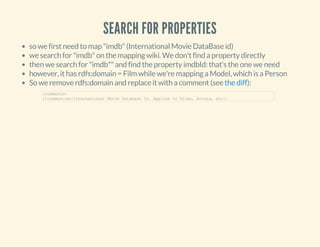 SEARCH FOR PROPERTIES
so we first need to map "imdb" (International Movie DataBase id)
we search for "imdb" on the mapping wiki. We don't find a property directly
then we search for "imdb*" and find the property imdbId: that's the one we need
however, it has rdfs:domain = Film while we're mapping a Model, which is a Person
So we remove rdfs:domain and replace it with a comment (see ):the diff
|comments=
{{comment|en|International Movie Database ID. Applies to Films, Actors, etc}}
 