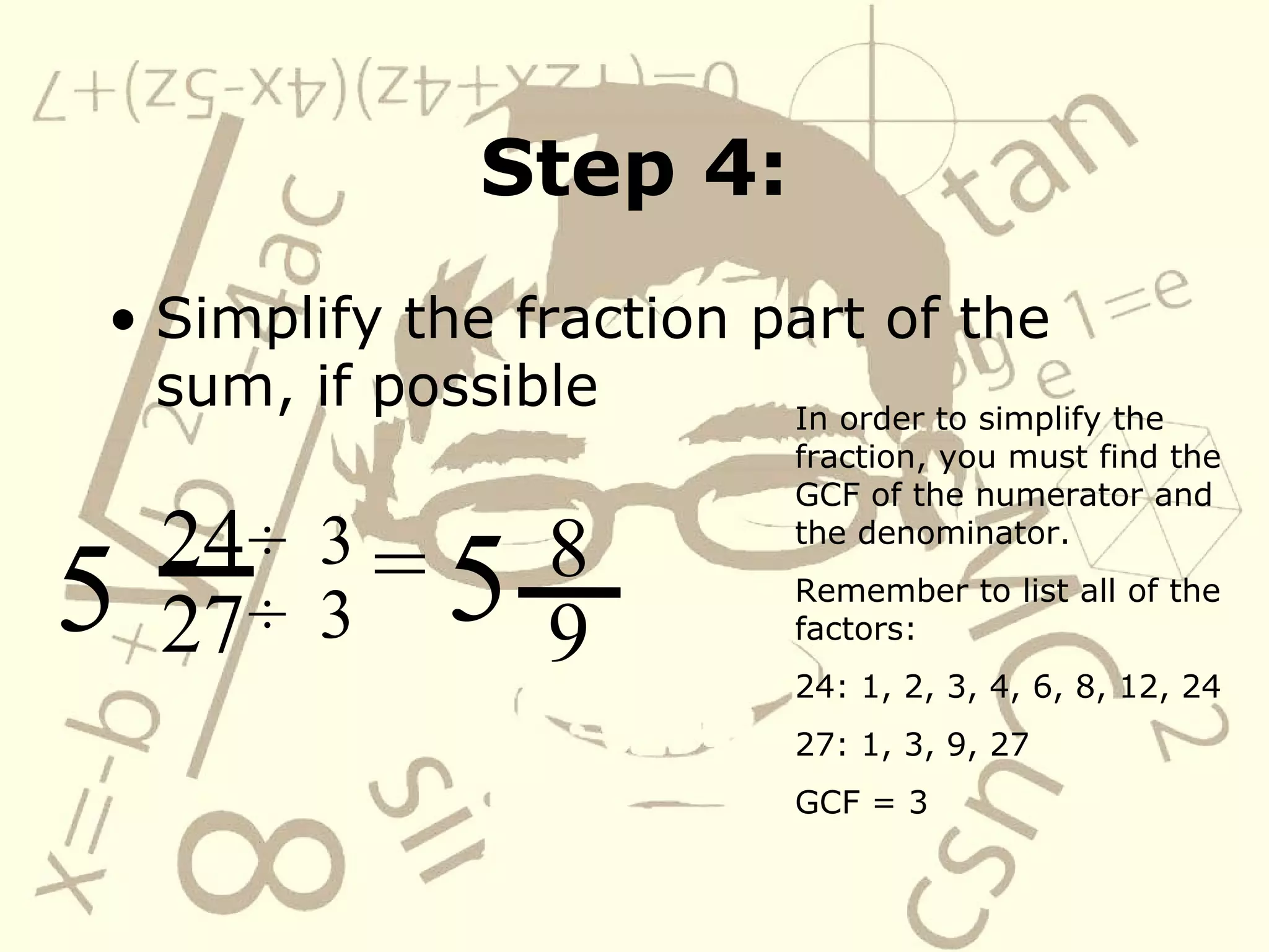 Step 4: Simplify the fraction part of the sum, if possible 24 27 5 In order to simplify the fraction, you must find the GCF of the numerator and the denominator. Remember to list all of the factors: 24: 1, 2, 3, 4, 6, 8, 12, 24 27: 1, 3, 9, 27 GCF = 3 = ÷   ÷   3 3 8 9 5 