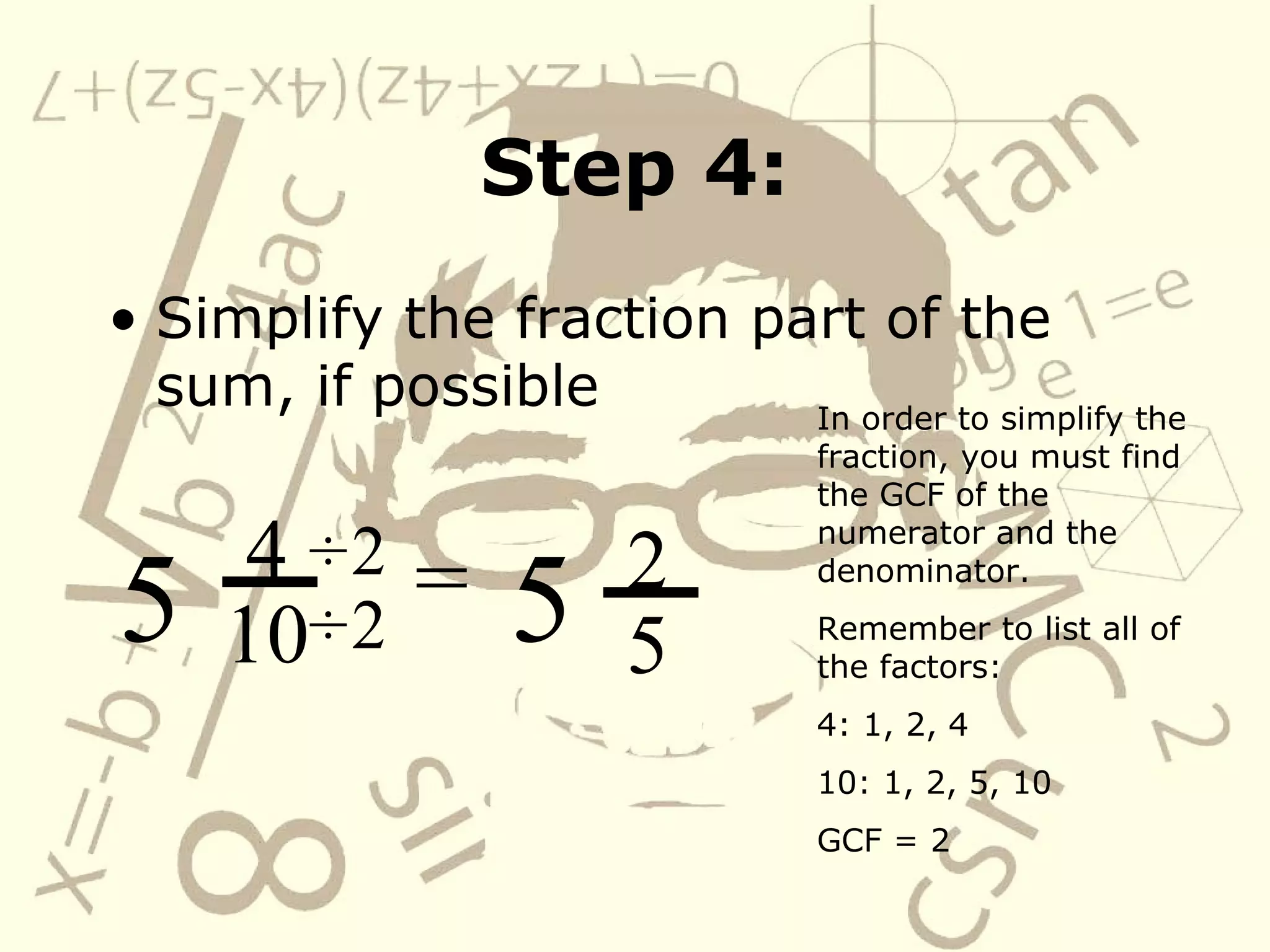 Step 4: Simplify the fraction part of the sum, if possible 4 10 5 In order to simplify the fraction, you must find the GCF of the numerator and the denominator. Remember to list all of the factors: 4: 1, 2, 4 10: 1, 2, 5, 10 GCF = 2 = ÷   ÷   2 2 2 5 5 