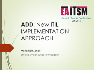 ADD: New ITIL
IMPLEMENTATION
APPROACH
Mohamed Zohair
SM’org Riyadh Chapter President
Seventh Annual Conference
Oct. 2015
 