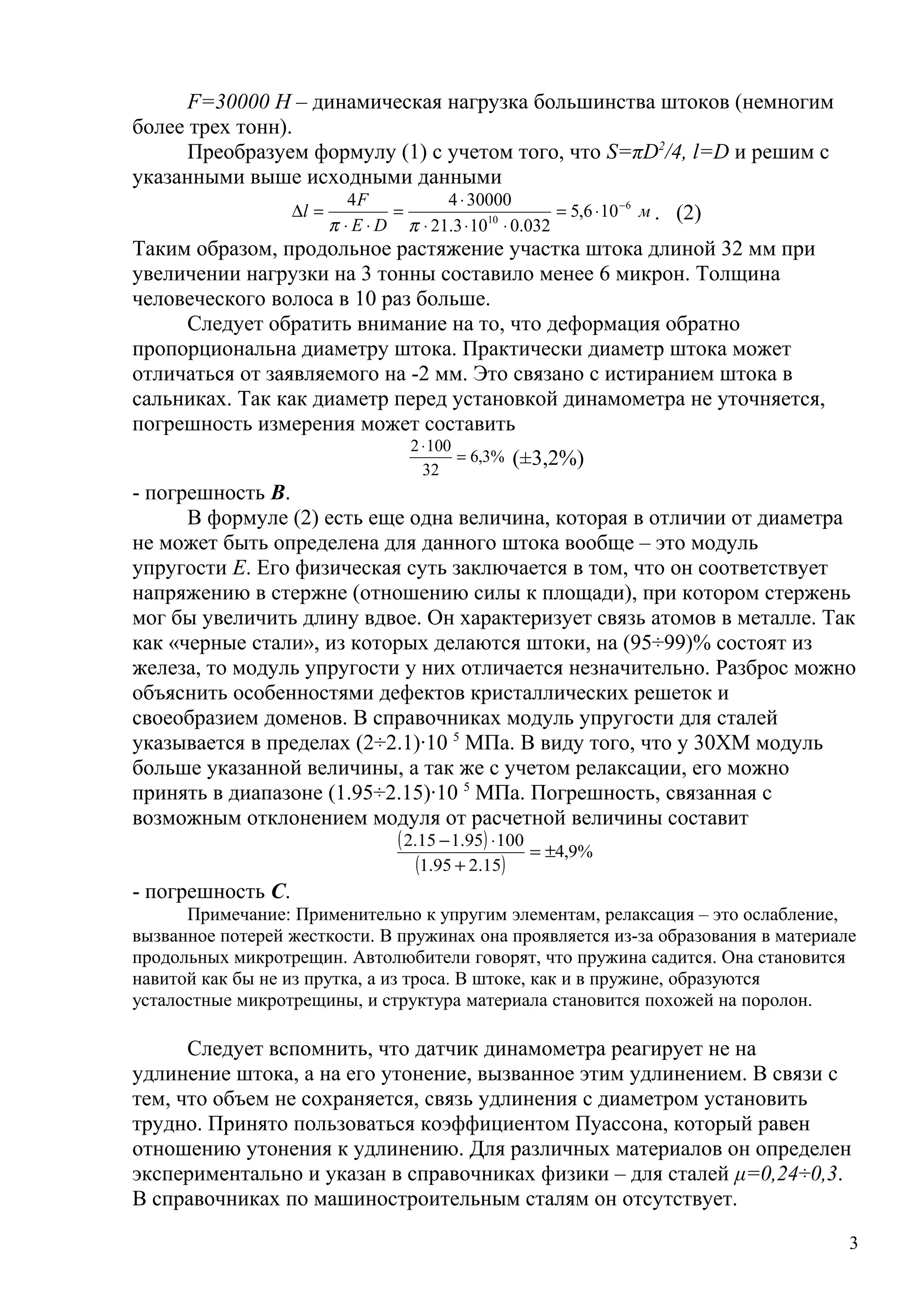 F=30000 H – динамическая нагрузка большинства штоков (немногим
более трех тонн).
Преобразуем формулу (1) с учетом того, что S=πD2
/4, l=D и решим с
указанными выше исходными данными
м
DE
F
l 6
10
106,5
032.0103.21
3000044 −
⋅=
⋅⋅⋅
⋅
=
⋅⋅
=∆
ππ
. (2)
Таким образом, продольное растяжение участка штока длиной 32 мм при
увеличении нагрузки на 3 тонны составило менее 6 микрон. Толщина
человеческого волоса в 10 раз больше.
Следует обратить внимание на то, что деформация обратно
пропорциональна диаметру штока. Практически диаметр штока может
отличаться от заявляемого на -2 мм. Это связано с истиранием штока в
сальниках. Так как диаметр перед установкой динамометра не уточняется,
погрешность измерения может составить
%3,6
32
1002
=
⋅
(±3,2%)
- погрешность В.
В формуле (2) есть еще одна величина, которая в отличии от диаметра
не может быть определена для данного штока вообще – это модуль
упругости Е. Его физическая суть заключается в том, что он соответствует
напряжению в стержне (отношению силы к площади), при котором стержень
мог бы увеличить длину вдвое. Он характеризует связь атомов в металле. Так
как «черные стали», из которых делаются штоки, на (95÷99)% состоят из
железа, то модуль упругости у них отличается незначительно. Разброс можно
объяснить особенностями дефектов кристаллических решеток и
своеобразием доменов. В справочниках модуль упругости для сталей
указывается в пределах (2÷2.1)∙10 5
МПа. В виду того, что у 30ХМ модуль
больше указанной величины, а так же с учетом релаксации, его можно
принять в диапазоне (1.95÷2.15)∙10 5
МПа. Погрешность, связанная с
возможным отклонением модуля от расчетной величины составит
( )
( )
%9,4
15.295.1
10095.115.2
±=
+
⋅−
- погрешность С.
Примечание: Применительно к упругим элементам, релаксация – это ослабление,
вызванное потерей жесткости. В пружинах она проявляется из-за образования в материале
продольных микротрещин. Автолюбители говорят, что пружина садится. Она становится
навитой как бы не из прутка, а из троса. В штоке, как и в пружине, образуются
усталостные микротрещины, и структура материала становится похожей на поролон.
Следует вспомнить, что датчик динамометра реагирует не на
удлинение штока, а на его утонение, вызванное этим удлинением. В связи с
тем, что объем не сохраняется, связь удлинения с диаметром установить
трудно. Принято пользоваться коэффициентом Пуассона, который равен
отношению утонения к удлинению. Для различных материалов он определен
экспериментально и указан в справочниках физики – для сталей μ=0,24÷0,3.
В справочниках по машиностроительным сталям он отсутствует.
3
 