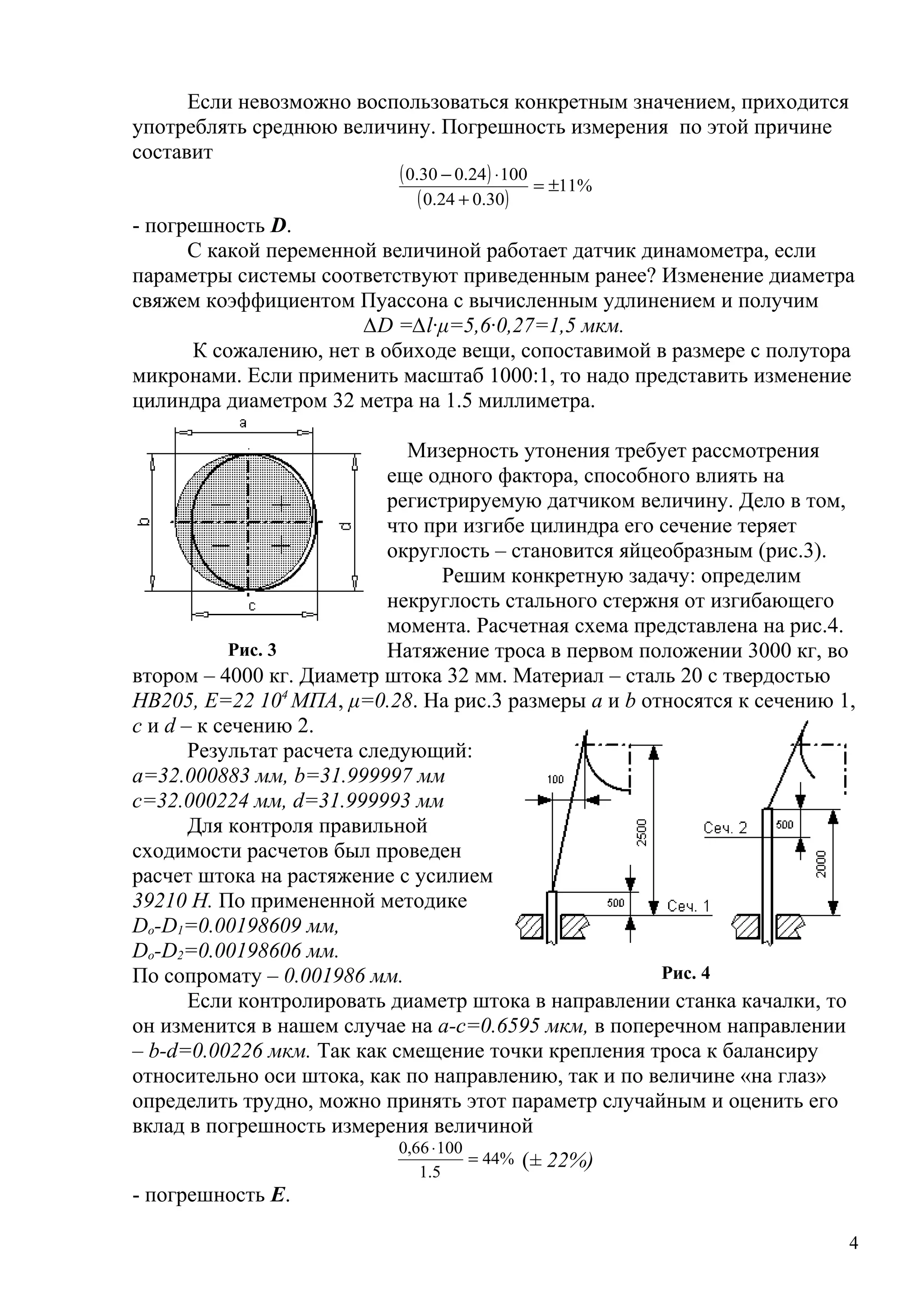 Если невозможно воспользоваться конкретным значением, приходится
употреблять среднюю величину. Погрешность измерения по этой причине
составит
( )
( )
%11
30.024.0
10024.030.0
±=
+
⋅−
- погрешность D.
С какой переменной величиной работает датчик динамометра, если
параметры системы соответствуют приведенным ранее? Изменение диаметра
свяжем коэффициентом Пуассона с вычисленным удлинением и получим
∆D =∆l∙μ=5,6∙0,27=1,5 мкм.
К сожалению, нет в обиходе вещи, сопоставимой в размере с полутора
микронами. Если применить масштаб 1000:1, то надо представить изменение
цилиндра диаметром 32 метра на 1.5 миллиметра.
Мизерность утонения требует рассмотрения
еще одного фактора, способного влиять на
регистрируемую датчиком величину. Дело в том,
что при изгибе цилиндра его сечение теряет
округлость – становится яйцеобразным (рис.3).
Решим конкретную задачу: определим
некруглость стального стержня от изгибающего
момента. Расчетная схема представлена на рис.4.
Натяжение троса в первом положении 3000 кг, во
втором – 4000 кг. Диаметр штока 32 мм. Материал – сталь 20 с твердостью
НВ205, Е=22 104
МПА, μ=0.28. На рис.3 размеры а и b относятся к сечению 1,
с и d – к сечению 2.
Результат расчета следующий:
а=32.000883 мм, b=31.999997 мм
с=32.000224 мм, d=31.999993 мм
Для контроля правильной
сходимости расчетов был проведен
расчет штока на растяжение с усилием
39210 Н. По примененной методике
Do-D1=0.00198609 мм,
Do-D2=0.00198606 мм.
По сопромату – 0.001986 мм.
Если контролировать диаметр штока в направлении станка качалки, то
он изменится в нашем случае на a-c=0.6595 мкм, в поперечном направлении
– b-d=0.00226 мкм. Так как смещение точки крепления троса к балансиру
относительно оси штока, как по направлению, так и по величине «на глаз»
определить трудно, можно принять этот параметр случайным и оценить его
вклад в погрешность измерения величиной
%44
5.1
10066,0
=
⋅
(± 22%)
- погрешность Е.
4
Рис. 3
Рис. 4
 