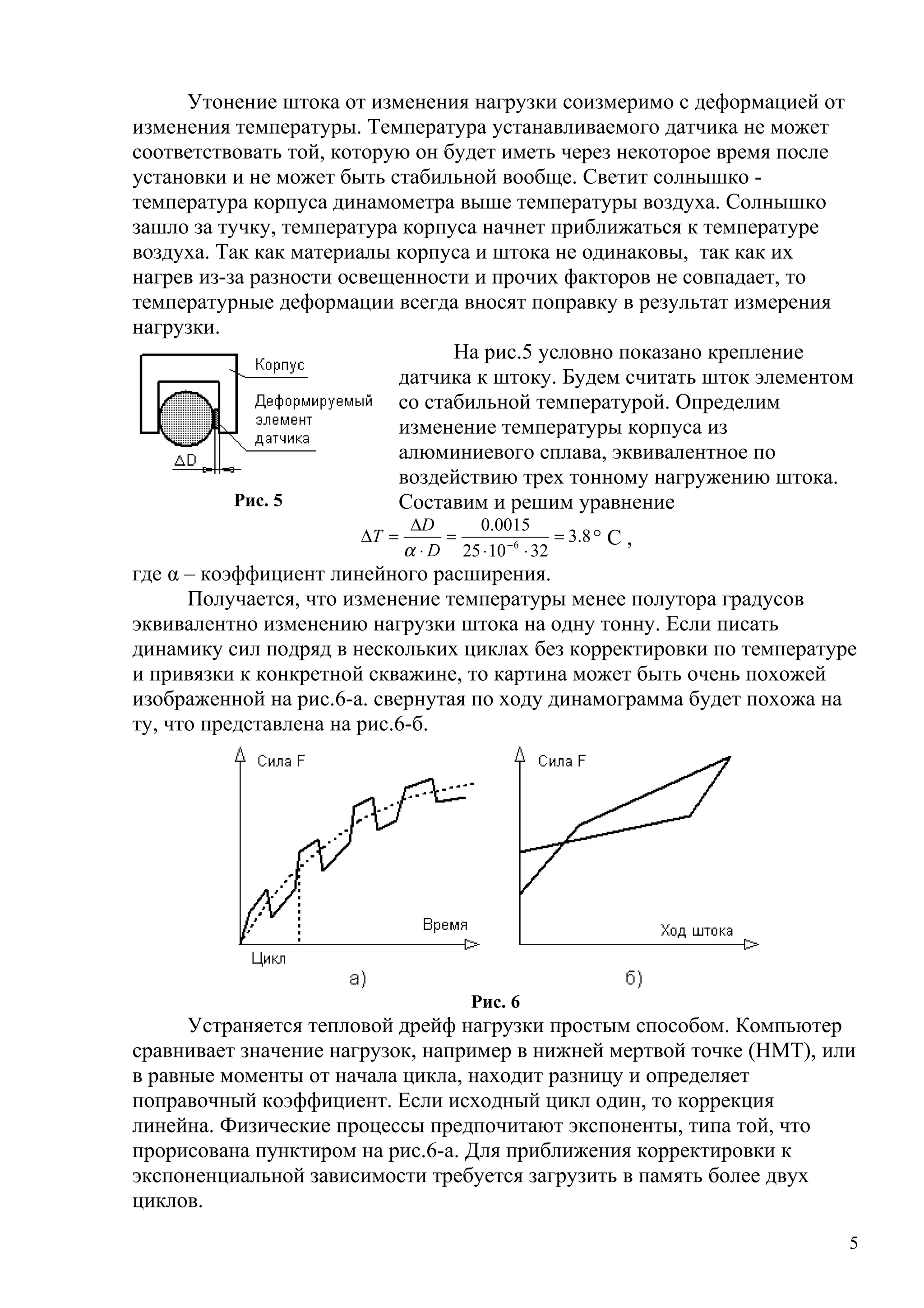 Утонение штока от изменения нагрузки соизмеримо с деформацией от
изменения температуры. Температура устанавливаемого датчика не может
соответствовать той, которую он будет иметь через некоторое время после
установки и не может быть стабильной вообще. Светит солнышко -
температура корпуса динамометра выше температуры воздуха. Солнышко
зашло за тучку, температура корпуса начнет приближаться к температуре
воздуха. Так как материалы корпуса и штока не одинаковы, так как их
нагрев из-за разности освещенности и прочих факторов не совпадает, то
температурные деформации всегда вносят поправку в результат измерения
нагрузки.
На рис.5 условно показано крепление
датчика к штоку. Будем считать шток элементом
со стабильной температурой. Определим
изменение температуры корпуса из
алюминиевого сплава, эквивалентное по
воздействию трех тонному нагружению штока.
Составим и решим уравнение
8.3
321025
0015.0
6
=
⋅⋅
=
⋅
∆
=∆ −
D
D
T
α
° С ,
где α – коэффициент линейного расширения.
Получается, что изменение температуры менее полутора градусов
эквивалентно изменению нагрузки штока на одну тонну. Если писать
динамику сил подряд в нескольких циклах без корректировки по температуре
и привязки к конкретной скважине, то картина может быть очень похожей
изображенной на рис.6-а. свернутая по ходу динамограмма будет похожа на
ту, что представлена на рис.6-б.
Рис. 6
Устраняется тепловой дрейф нагрузки простым способом. Компьютер
сравнивает значение нагрузок, например в нижней мертвой точке (НМТ), или
в равные моменты от начала цикла, находит разницу и определяет
поправочный коэффициент. Если исходный цикл один, то коррекция
линейна. Физические процессы предпочитают экспоненты, типа той, что
прорисована пунктиром на рис.6-а. Для приближения корректировки к
экспоненциальной зависимости требуется загрузить в память более двух
циклов.
5
Рис. 5
 