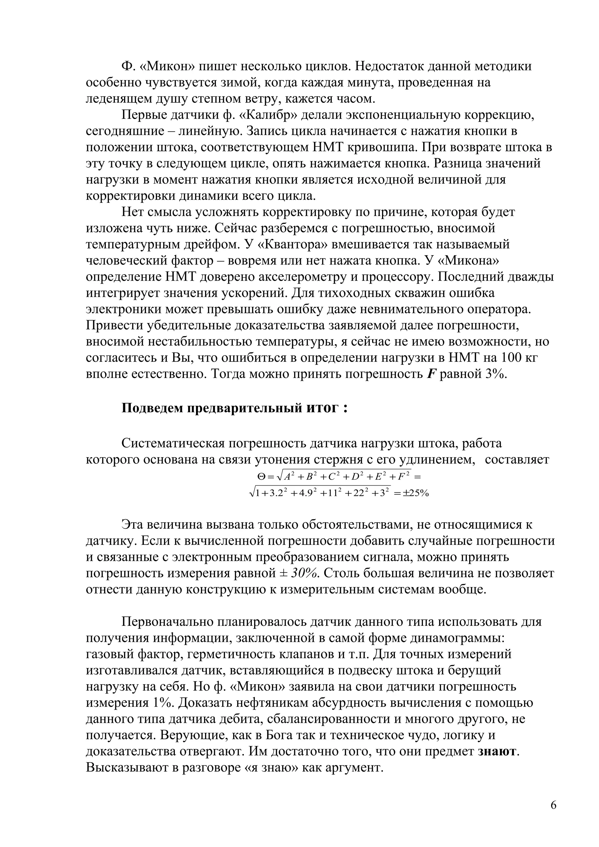 Ф. «Микон» пишет несколько циклов. Недостаток данной методики
особенно чувствуется зимой, когда каждая минута, проведенная на
леденящем душу степном ветру, кажется часом.
Первые датчики ф. «Калибр» делали экспоненциальную коррекцию,
сегодняшние – линейную. Запись цикла начинается с нажатия кнопки в
положении штока, соответствующем НМТ кривошипа. При возврате штока в
эту точку в следующем цикле, опять нажимается кнопка. Разница значений
нагрузки в момент нажатия кнопки является исходной величиной для
корректировки динамики всего цикла.
Нет смысла усложнять корректировку по причине, которая будет
изложена чуть ниже. Сейчас разберемся с погрешностью, вносимой
температурным дрейфом. У «Квантора» вмешивается так называемый
человеческий фактор – вовремя или нет нажата кнопка. У «Микона»
определение НМТ доверено акселерометру и процессору. Последний дважды
интегрирует значения ускорений. Для тихоходных скважин ошибка
электроники может превышать ошибку даже невнимательного оператора.
Привести убедительные доказательства заявляемой далее погрешности,
вносимой нестабильностью температуры, я сейчас не имею возможности, но
согласитесь и Вы, что ошибиться в определении нагрузки в НМТ на 100 кг
вполне естественно. Тогда можно принять погрешность F равной 3%.
Подведем предварительный итог :
Систематическая погрешность датчика нагрузки штока, работа
которого основана на связи утонения стержня с его удлинением, составляет
=+++++=Θ 222222
FEDCBA
%25322119.42.31 22222
±=+++++
Эта величина вызвана только обстоятельствами, не относящимися к
датчику. Если к вычисленной погрешности добавить случайные погрешности
и связанные с электронным преобразованием сигнала, можно принять
погрешность измерения равной ± 30%. Столь большая величина не позволяет
отнести данную конструкцию к измерительным системам вообще.
Первоначально планировалось датчик данного типа использовать для
получения информации, заключенной в самой форме динамограммы:
газовый фактор, герметичность клапанов и т.п. Для точных измерений
изготавливался датчик, вставляющийся в подвеску штока и берущий
нагрузку на себя. Но ф. «Микон» заявила на свои датчики погрешность
измерения 1%. Доказать нефтяникам абсурдность вычисления с помощью
данного типа датчика дебита, сбалансированности и многого другого, не
получается. Верующие, как в Бога так и техническое чудо, логику и
доказательства отвергают. Им достаточно того, что они предмет знают.
Высказывают в разговоре «я знаю» как аргумент.
6
 
