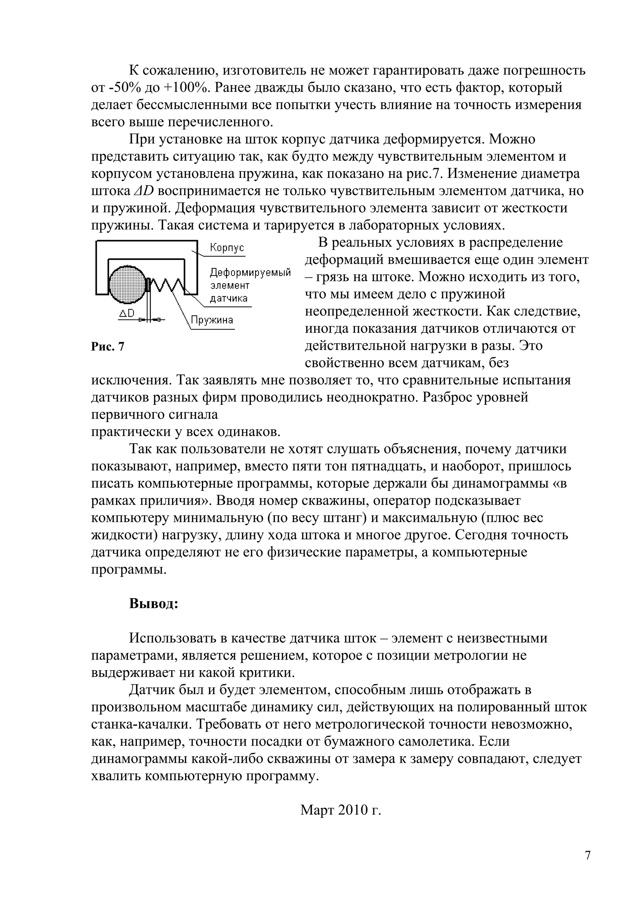 К сожалению, изготовитель не может гарантировать даже погрешность
от -50% до +100%. Ранее дважды было сказано, что есть фактор, который
делает бессмысленными все попытки учесть влияние на точность измерения
всего выше перечисленного.
При установке на шток корпус датчика деформируется. Можно
представить ситуацию так, как будто между чувствительным элементом и
корпусом установлена пружина, как показано на рис.7. Изменение диаметра
штока ΔD воспринимается не только чувствительным элементом датчика, но
и пружиной. Деформация чувствительного элемента зависит от жесткости
пружины. Такая система и тарируется в лабораторных условиях.
В реальных условиях в распределение
деформаций вмешивается еще один элемент
– грязь на штоке. Можно исходить из того,
что мы имеем дело с пружиной
неопределенной жесткости. Как следствие,
иногда показания датчиков отличаются от
действительной нагрузки в разы. Это
свойственно всем датчикам, без
исключения. Так заявлять мне позволяет то, что сравнительные испытания
датчиков разных фирм проводились неоднократно. Разброс уровней
первичного сигнала
практически у всех одинаков.
Так как пользователи не хотят слушать объяснения, почему датчики
показывают, например, вместо пяти тон пятнадцать, и наоборот, пришлось
писать компьютерные программы, которые держали бы динамограммы «в
рамках приличия». Вводя номер скважины, оператор подсказывает
компьютеру минимальную (по весу штанг) и максимальную (плюс вес
жидкости) нагрузку, длину хода штока и многое другое. Сегодня точность
датчика определяют не его физические параметры, а компьютерные
программы.
Вывод:
Использовать в качестве датчика шток – элемент с неизвестными
параметрами, является решением, которое с позиции метрологии не
выдерживает ни какой критики.
Датчик был и будет элементом, способным лишь отображать в
произвольном масштабе динамику сил, действующих на полированный шток
станка-качалки. Требовать от него метрологической точности невозможно,
как, например, точности посадки от бумажного самолетика. Если
динамограммы какой-либо скважины от замера к замеру совпадают, следует
хвалить компьютерную программу.
Март 2010 г.
7
Рис. 7
 