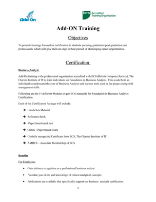 Add-ON Training
Objectives
To provide trainings focused on certification to students pursuing graduation/post graduation and
professionals which will give them an edge in their pursuit of challenging career opportunities.
Certification
Business Analyst
Add-On training is the professional organization accredited with BCS (British Computer Society), The
Charted Institute of IT to train individuals on Foundation in Business Analysis. This would help an
individual to understand the core of Business Analysis and various tools used in the project along with
management skills.
Following are the 14 different Modules as per BCS standards for Foundation in Business Analysis
Certification.
Each of the Certification Package will include:
 Hand-Outs Material
 Reference Book
 Paper based mock test
 Online / Paper based Exam
 Globally recognized Certificate from BCS, The Charted Institute of IT
 AMBCS – Associate Membership of BCS
Benefits
For Employees
 Gain industry recognition as a professional business analyst
 Validate your skills and knowledge of critical analytical concepts
 Publications are available that specifically support our business analysis certification
1
 