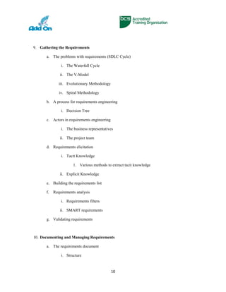 9. Gathering the Requirements
a. The problems with requirements (SDLC Cycle)
i. The Waterfall Cycle
ii. The V-Model
iii. Evolutionary Methodology
iv. Spiral Methodology
b. A process for requirements engineering
i. Decision Tree
c. Actors in requirements engineering
i. The business representatives
ii. The project team
d. Requirements elicitation
i. Tacit Knowledge
1. Various methods to extract tacit knowledge
ii. Explicit Knowledge
e. Building the requirements list
f. Requirements analysis
i. Requirements filters
ii. SMART requirements
g. Validating requirements
10. Documenting and Managing Requirements
a. The requirements document
i. Structure
10
 