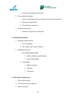 ii. Content of the requirements document
b. The requirements catalogue
i. Types of requirements; General, Technical, Functional, Non-functional
ii. Hierarchy of requirements
iii. Documenting a requirement
c. Managing requirements
i. Elements of requirements management
11. Modelling Requirements
a. Modelling system functions
i. Use Case Diagram
ii. The ‘Include’ and ‘Extend’ constructs
b. Modelling system data
i. Entity Relationship Diagrams
1. Entities, attributes and relationships
2. Types of relationships
ii. Class Models
1. Objects and classes
2. Attributes
3. Associations
12. Delivering the Requirements
a. Delivering the solution
b. Context for the delivery approach
c. Delivery lifecycles
11
 