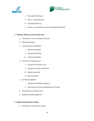 i. The waterfall lifecycle
ii. The ‘V’ model lifecycle
iii. Incremental delivery
iv. Iterative or evolutionary systems development lifecycle
13. Making a Business and Financial Case
a. The business case in the project lifecycle
b. Identifying options
c. Assessing project feasibility
i. Business feasibility
ii. Technical feasibility
iii. Financial feasibility
d. Structure of a business case
i. Contents of a business case
ii. Categories of costs and benefits
iii. Impact assessment
iv. Risk assessment
e. Investment appraisal
i. Payback (Cost Benefit Analysis)
ii. Discounted cash flow and Internal rate of return
f. Presentation of a business case
g. Benefits realization approach
14. Implementing business change
a. Introducing a new business system
12
 