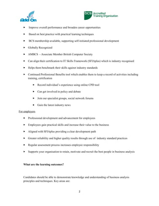  Improve overall performance and broaden career opportunities
 Based on best practice with practical learning techniques
 BCS membership available, supporting self-initiated professional development
 Globally Recognized
 AMBCS - Associate Member British Computer Society
 Can align their certification to IT Skills Framework (SFIAplus) which is industry recognised
 Helps them benchmark their skills against industry standards
 Continued Professional Benefits tool which enables them to keep a record of activities including
training, certification
 Record individual’s experience using online CPD tool
 Can get involved in policy and debate
 Join our specialist groups, social network forums
 Gain the latest industry news
For employers
 Professional development and advancement for employees
 Employees gain practical skills and increase their value to the business
 Aligned with SFIAplus providing a clear development path
 Greater reliability and higher quality results through use of industry standard practices
 Regular assessment process increases employee responsibility
 Supports your organisation to retain, motivate and recruit the best people in business analysis
What are the learning outcomes?
Candidates should be able to demonstrate knowledge and understanding of business analysis
principles and techniques. Key areas are:
2
 