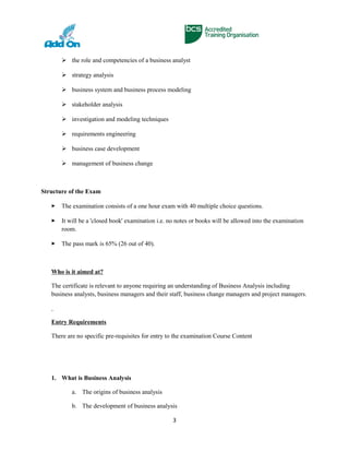  the role and competencies of a business analyst
 strategy analysis
 business system and business process modeling
 stakeholder analysis
 investigation and modeling techniques
 requirements engineering
 business case development
 management of business change
Structure of the Exam
 The examination consists of a one hour exam with 40 multiple choice questions.
 It will be a 'closed book' examination i.e. no notes or books will be allowed into the examination
room.
 The pass mark is 65% (26 out of 40).
Who is it aimed at?
The certificate is relevant to anyone requiring an understanding of Business Analysis including
business analysts, business managers and their staff, business change managers and project managers.
Entry Requirements
There are no specific pre-requisites for entry to the examination Course Content
1. What is Business Analysis
a. The origins of business analysis
b. The development of business analysis
3
 