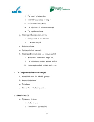 i. The impact of outsourcing
ii. Competitive advantage of using IT
iii. Successful business change
iv. The importance of the business analyst
v. The use of consultants
c. The scope of business analysis work
i. Strategic analysis and definition
ii. IT systems analysis
d. Business analysis
e. Taking an holistic approach
f. The role and responsibilities of a business analyst
i. Definition of the business analyst role
ii. The guiding principles for business analysis
iii. Further aspects of the business analyst role
2. The Competencies of a Business Analyst
a. Behavioural skills and personal qualities
b. Business knowledge
c. Techniques
d. The development of competencies
3. Strategy Analysis
a. The context for strategy
i. Global vs Local
ii. Centralized vs Decentralized
4
 