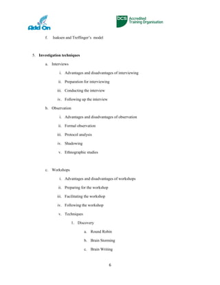 f. Isaksen and Treffinger’s model
5. Investigation techniques
a. Interviews
i. Advantages and disadvantages of interviewing
ii. Preparation for interviewing
iii. Conducting the interview
iv. Following up the interview
b. Observation
i. Advantages and disadvantages of observation
ii. Formal observation
iii. Protocol analysis
iv. Shadowing
v. Ethnographic studies
c. Workshops
i. Advantages and disadvantages of workshops
ii. Preparing for the workshop
iii. Facilitating the workshop
iv. Following the workshop
v. Techniques
1. Discovery
a. Round Robin
b. Brain Storming
c. Brain Writing
6
 