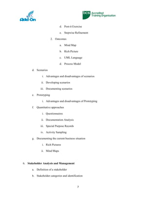 d. Post-it Exercise
e. Stepwise Refinement
2. Outcomes
a. Mind Map
b. Rich Picture
c. UML Language
d. Process Model
d. Scenarios
i. Advantages and disadvantages of scenarios
ii. Developing scenarios
iii. Documenting scenarios
e. Prototyping
i. Advantages and disadvantages of Prototyping
f. Quantitative approaches
i. Questionnaires
ii. Documentation Analysis
iii. Special Purpose Records
iv. Activity Sampling
g. Documenting the current business situation
i. Rich Pictures
ii. Mind Maps
6. Stakeholder Analysis and Management
a. Definition of a stakeholder
b. Stakeholder categories and identification
7
 
