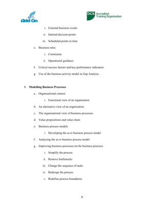 i. External business events
ii. Internal decision points
iii. Scheduled points in time
e. Business rules
i. Constraints
ii. Operational guidance
f. Critical success factors and key performance indicators
g. Use of the business activity model in Gap Analysis
8. Modelling Business Processes
a. Organisational context
i. Functional view of an organisation
b. An alternative view of an organization
c. The organisational view of business processes
d. Value propositions and value chain
e. Business process models
i. Developing the as-is business process model
f. Analysing the as-is business process model
g. Improving business processes (to-be business process)
i. Simplify the process
ii. Remove bottlenecks
iii. Change the sequence of tasks
iv. Redesign the process
v. Redefine process boundaries
9
 