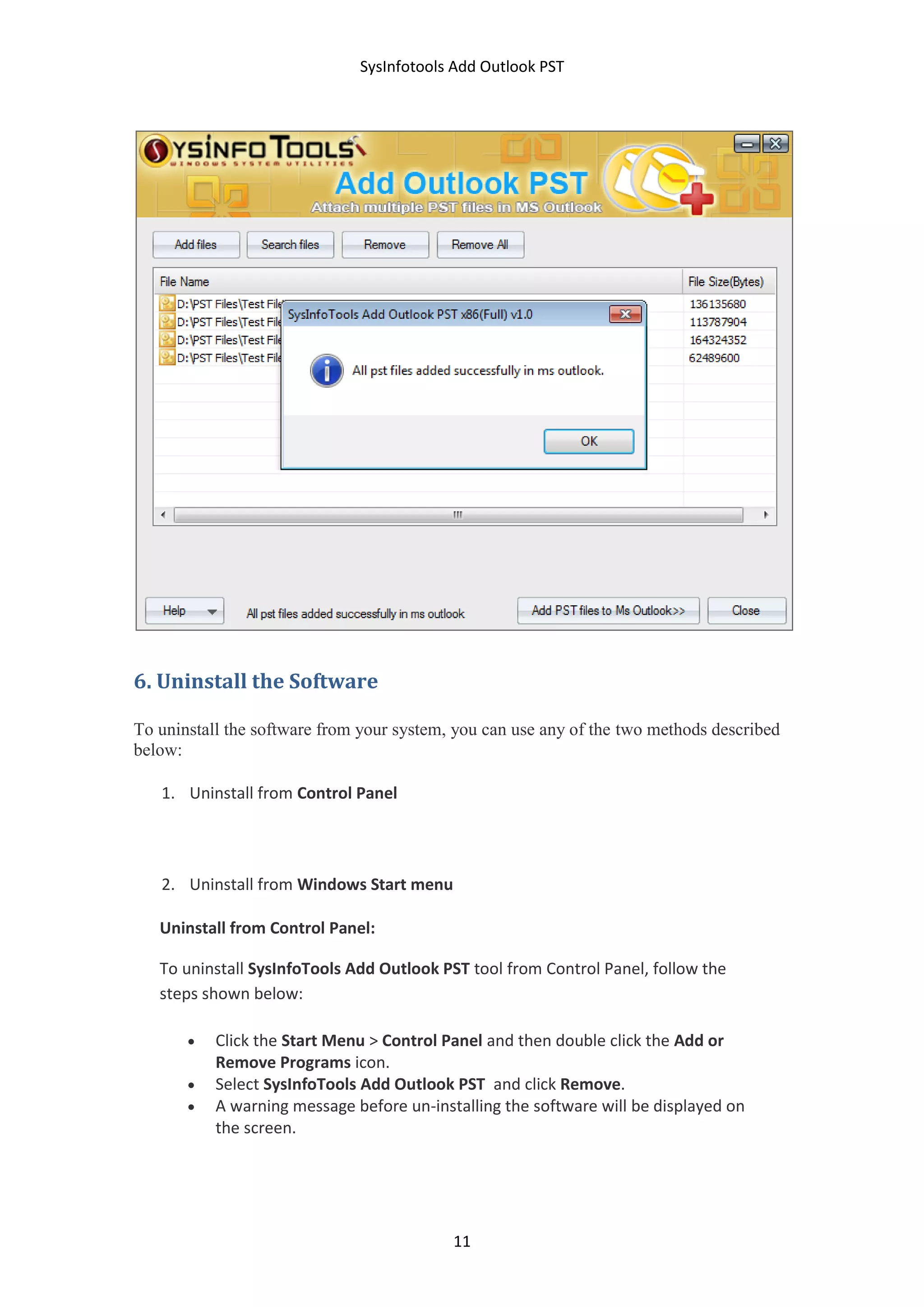 SysInfotools Add Outlook PST
11
6. Uninstall the Software
To uninstall the software from your system, you can use any of the two methods described
below:
1. Uninstall from Control Panel
2. Uninstall from Windows Start menu
Uninstall from Control Panel:
To uninstall SysInfoTools Add Outlook PST tool from Control Panel, follow the
steps shown below:
 Click the Start Menu > Control Panel and then double click the Add or
Remove Programs icon.
 Select SysInfoTools Add Outlook PST and click Remove.
 A warning message before un-installing the software will be displayed on
the screen.
 