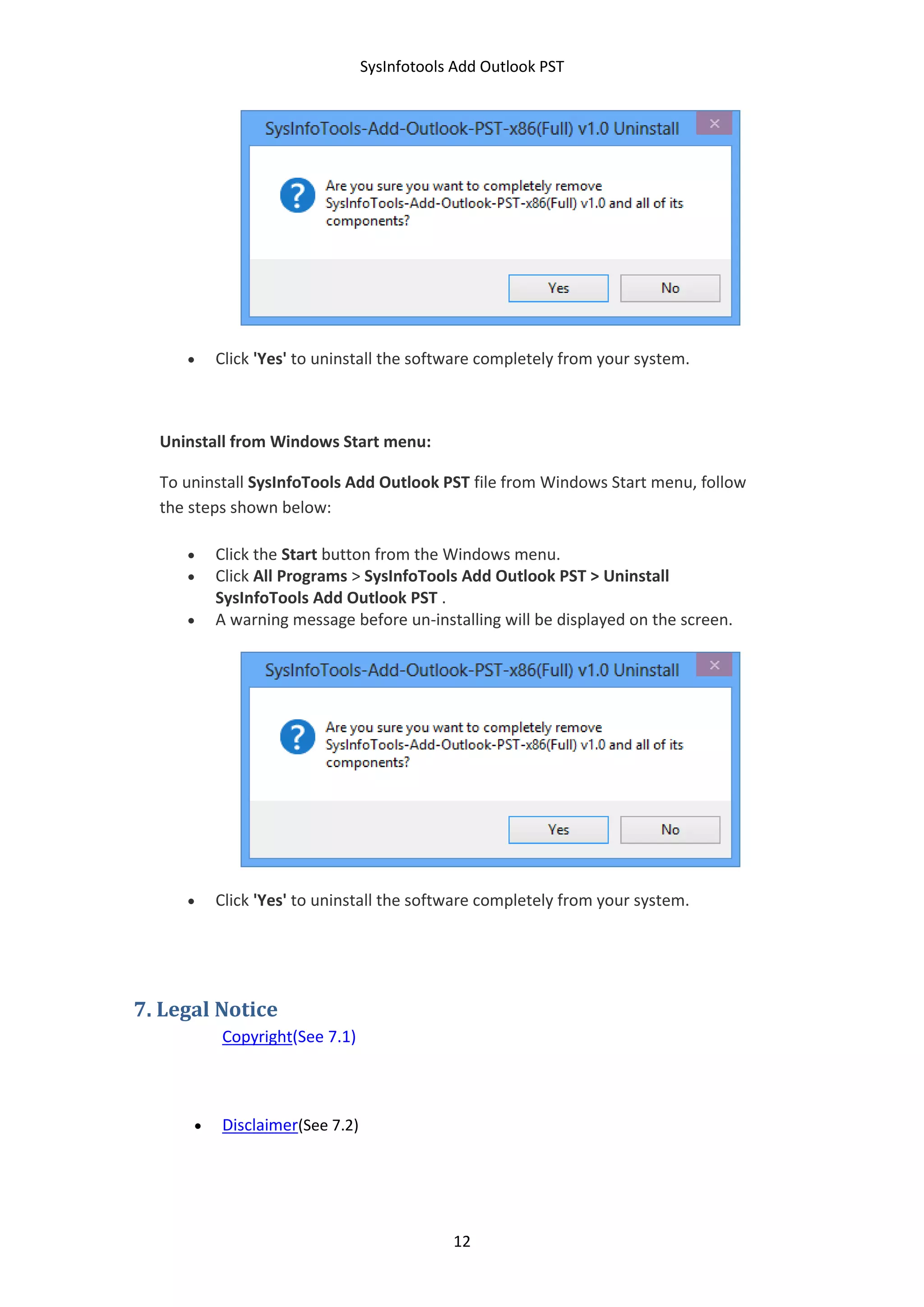 SysInfotools Add Outlook PST
12
 Click 'Yes' to uninstall the software completely from your system.
Uninstall from Windows Start menu:
To uninstall SysInfoTools Add Outlook PST file from Windows Start menu, follow
the steps shown below:
 Click the Start button from the Windows menu.
 Click All Programs > SysInfoTools Add Outlook PST > Uninstall
SysInfoTools Add Outlook PST .
 A warning message before un-installing will be displayed on the screen.
 Click 'Yes' to uninstall the software completely from your system.
7. Legal Notice
Copyright(See 7.1)
 Disclaimer(See 7.2)
 