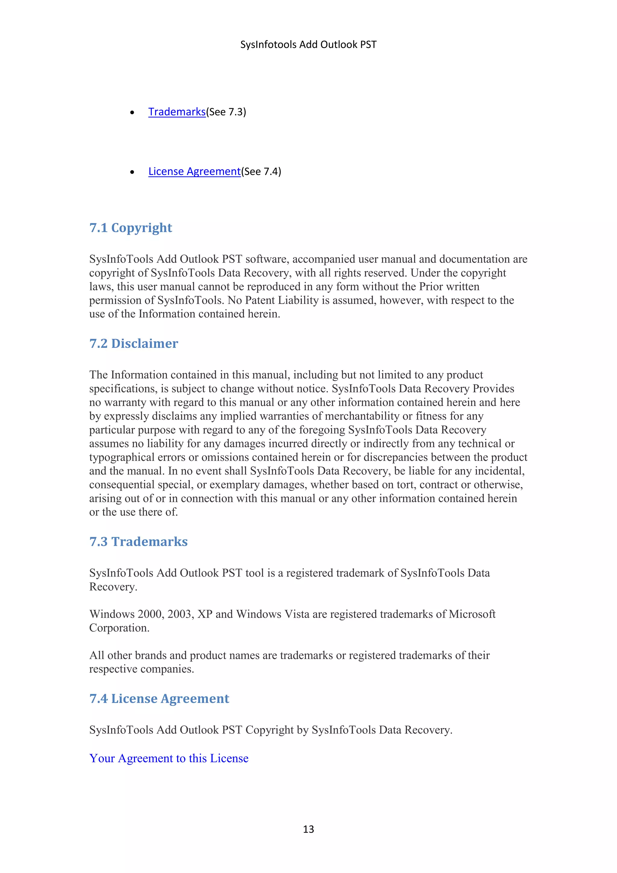SysInfotools Add Outlook PST
13
 Trademarks(See 7.3)
 License Agreement(See 7.4)
7.1 Copyright
SysInfoTools Add Outlook PST software, accompanied user manual and documentation are
copyright of SysInfoTools Data Recovery, with all rights reserved. Under the copyright
laws, this user manual cannot be reproduced in any form without the Prior written
permission of SysInfoTools. No Patent Liability is assumed, however, with respect to the
use of the Information contained herein.
7.2 Disclaimer
The Information contained in this manual, including but not limited to any product
specifications, is subject to change without notice. SysInfoTools Data Recovery Provides
no warranty with regard to this manual or any other information contained herein and here
by expressly disclaims any implied warranties of merchantability or fitness for any
particular purpose with regard to any of the foregoing SysInfoTools Data Recovery
assumes no liability for any damages incurred directly or indirectly from any technical or
typographical errors or omissions contained herein or for discrepancies between the product
and the manual. In no event shall SysInfoTools Data Recovery, be liable for any incidental,
consequential special, or exemplary damages, whether based on tort, contract or otherwise,
arising out of or in connection with this manual or any other information contained herein
or the use there of.
7.3 Trademarks
SysInfoTools Add Outlook PST tool is a registered trademark of SysInfoTools Data
Recovery.
Windows 2000, 2003, XP and Windows Vista are registered trademarks of Microsoft
Corporation.
All other brands and product names are trademarks or registered trademarks of their
respective companies.
7.4 License Agreement
SysInfoTools Add Outlook PST Copyright by SysInfoTools Data Recovery.
Your Agreement to this License
 