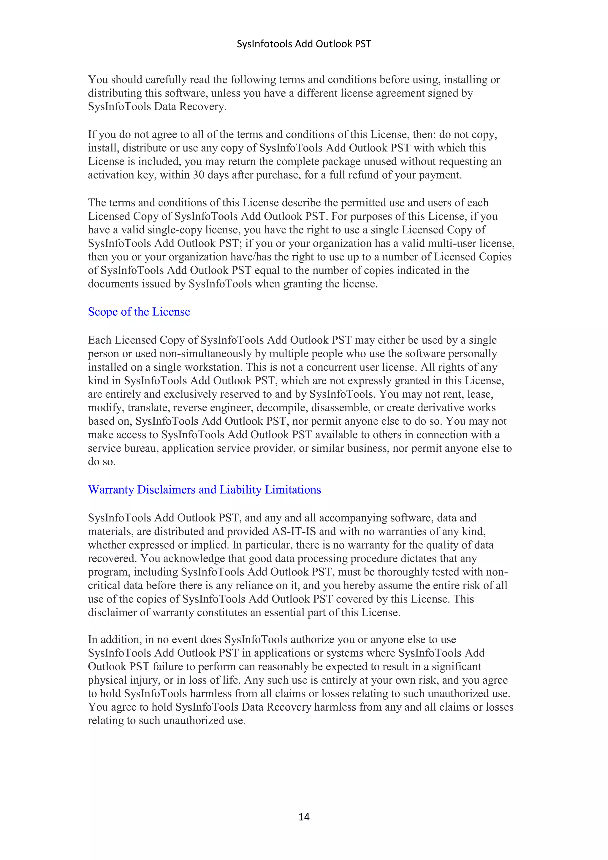 SysInfotools Add Outlook PST
14
You should carefully read the following terms and conditions before using, installing or
distributing this software, unless you have a different license agreement signed by
SysInfoTools Data Recovery.
If you do not agree to all of the terms and conditions of this License, then: do not copy,
install, distribute or use any copy of SysInfoTools Add Outlook PST with which this
License is included, you may return the complete package unused without requesting an
activation key, within 30 days after purchase, for a full refund of your payment.
The terms and conditions of this License describe the permitted use and users of each
Licensed Copy of SysInfoTools Add Outlook PST. For purposes of this License, if you
have a valid single-copy license, you have the right to use a single Licensed Copy of
SysInfoTools Add Outlook PST; if you or your organization has a valid multi-user license,
then you or your organization have/has the right to use up to a number of Licensed Copies
of SysInfoTools Add Outlook PST equal to the number of copies indicated in the
documents issued by SysInfoTools when granting the license.
Scope of the License
Each Licensed Copy of SysInfoTools Add Outlook PST may either be used by a single
person or used non-simultaneously by multiple people who use the software personally
installed on a single workstation. This is not a concurrent user license. All rights of any
kind in SysInfoTools Add Outlook PST, which are not expressly granted in this License,
are entirely and exclusively reserved to and by SysInfoTools. You may not rent, lease,
modify, translate, reverse engineer, decompile, disassemble, or create derivative works
based on, SysInfoTools Add Outlook PST, nor permit anyone else to do so. You may not
make access to SysInfoTools Add Outlook PST available to others in connection with a
service bureau, application service provider, or similar business, nor permit anyone else to
do so.
Warranty Disclaimers and Liability Limitations
SysInfoTools Add Outlook PST, and any and all accompanying software, data and
materials, are distributed and provided AS-IT-IS and with no warranties of any kind,
whether expressed or implied. In particular, there is no warranty for the quality of data
recovered. You acknowledge that good data processing procedure dictates that any
program, including SysInfoTools Add Outlook PST, must be thoroughly tested with non-
critical data before there is any reliance on it, and you hereby assume the entire risk of all
use of the copies of SysInfoTools Add Outlook PST covered by this License. This
disclaimer of warranty constitutes an essential part of this License.
In addition, in no event does SysInfoTools authorize you or anyone else to use
SysInfoTools Add Outlook PST in applications or systems where SysInfoTools Add
Outlook PST failure to perform can reasonably be expected to result in a significant
physical injury, or in loss of life. Any such use is entirely at your own risk, and you agree
to hold SysInfoTools harmless from all claims or losses relating to such unauthorized use.
You agree to hold SysInfoTools Data Recovery harmless from any and all claims or losses
relating to such unauthorized use.
 