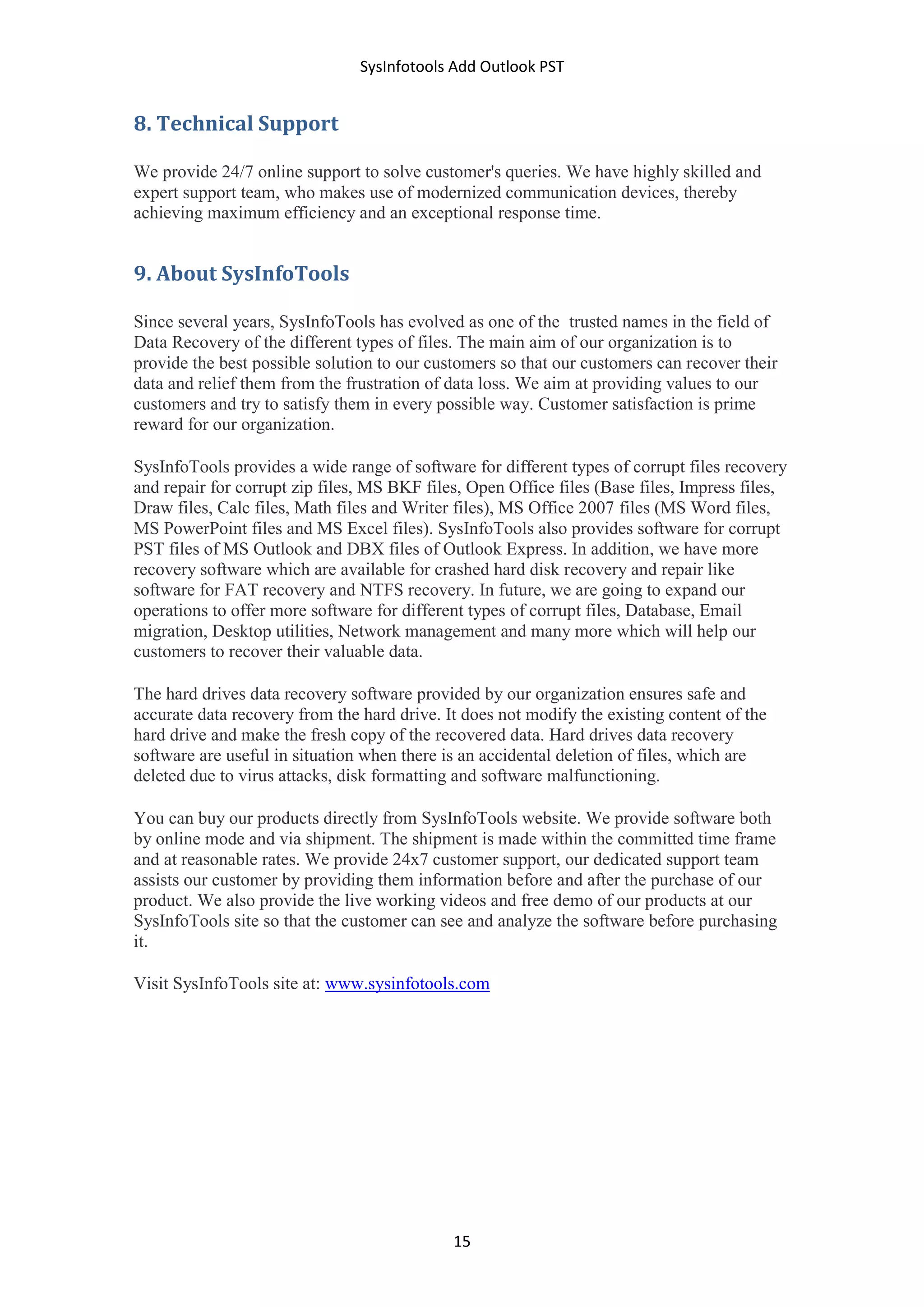 SysInfotools Add Outlook PST
15
8. Technical Support
We provide 24/7 online support to solve customer's queries. We have highly skilled and
expert support team, who makes use of modernized communication devices, thereby
achieving maximum efficiency and an exceptional response time.
9. About SysInfoTools
Since several years, SysInfoTools has evolved as one of the trusted names in the field of
Data Recovery of the different types of files. The main aim of our organization is to
provide the best possible solution to our customers so that our customers can recover their
data and relief them from the frustration of data loss. We aim at providing values to our
customers and try to satisfy them in every possible way. Customer satisfaction is prime
reward for our organization.
SysInfoTools provides a wide range of software for different types of corrupt files recovery
and repair for corrupt zip files, MS BKF files, Open Office files (Base files, Impress files,
Draw files, Calc files, Math files and Writer files), MS Office 2007 files (MS Word files,
MS PowerPoint files and MS Excel files). SysInfoTools also provides software for corrupt
PST files of MS Outlook and DBX files of Outlook Express. In addition, we have more
recovery software which are available for crashed hard disk recovery and repair like
software for FAT recovery and NTFS recovery. In future, we are going to expand our
operations to offer more software for different types of corrupt files, Database, Email
migration, Desktop utilities, Network management and many more which will help our
customers to recover their valuable data.
The hard drives data recovery software provided by our organization ensures safe and
accurate data recovery from the hard drive. It does not modify the existing content of the
hard drive and make the fresh copy of the recovered data. Hard drives data recovery
software are useful in situation when there is an accidental deletion of files, which are
deleted due to virus attacks, disk formatting and software malfunctioning.
You can buy our products directly from SysInfoTools website. We provide software both
by online mode and via shipment. The shipment is made within the committed time frame
and at reasonable rates. We provide 24x7 customer support, our dedicated support team
assists our customer by providing them information before and after the purchase of our
product. We also provide the live working videos and free demo of our products at our
SysInfoTools site so that the customer can see and analyze the software before purchasing
it.
Visit SysInfoTools site at: www.sysinfotools.com
 
