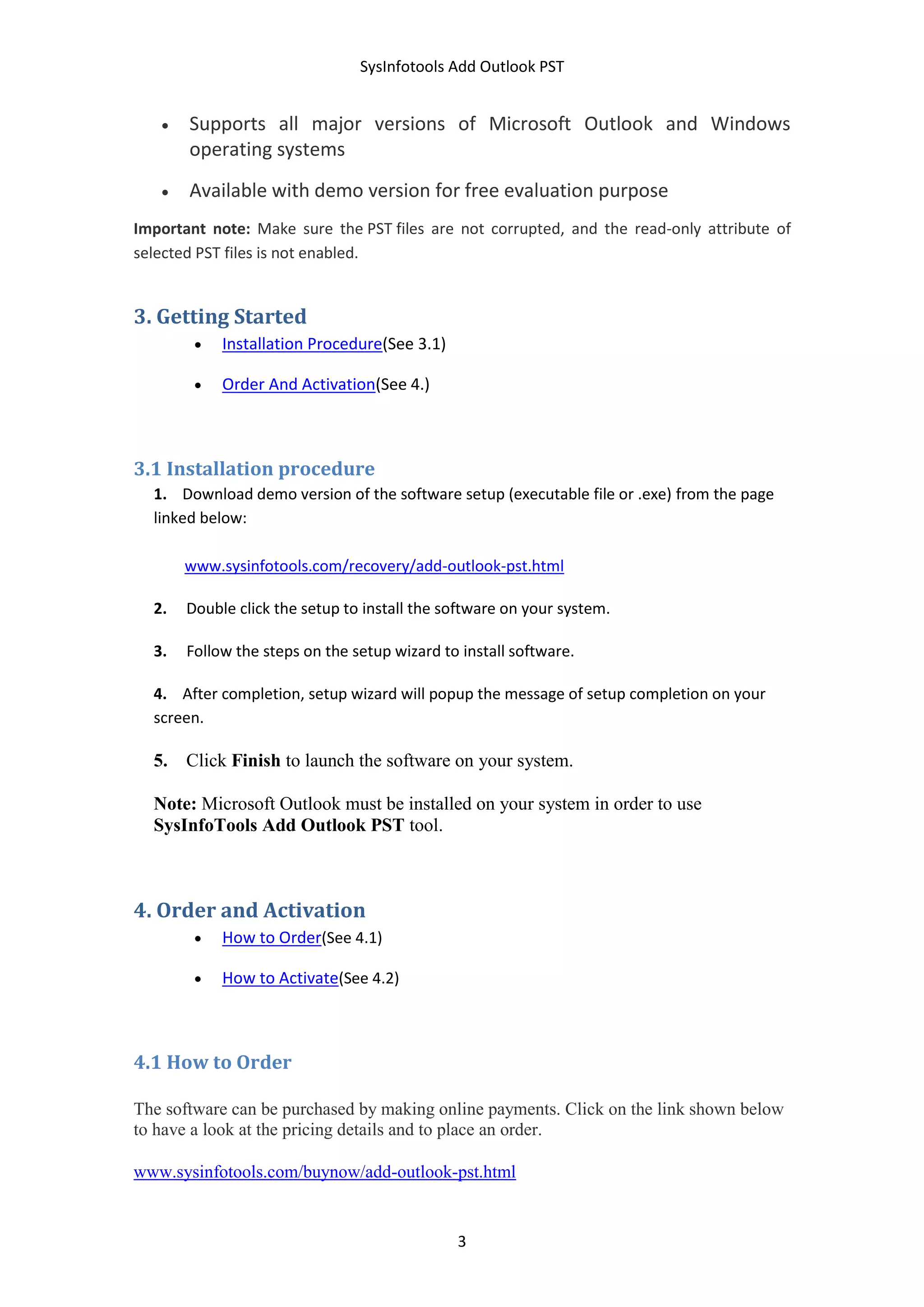 SysInfotools Add Outlook PST
3
 Supports all major versions of Microsoft Outlook and Windows
operating systems
 Available with demo version for free evaluation purpose
Important note: Make sure the PST files are not corrupted, and the read-only attribute of
selected PST files is not enabled.
3. Getting Started
 Installation Procedure(See 3.1)
 Order And Activation(See 4.)
3.1 Installation procedure
1. Download demo version of the software setup (executable file or .exe) from the page
linked below:
www.sysinfotools.com/recovery/add-outlook-pst.html
2. Double click the setup to install the software on your system.
3. Follow the steps on the setup wizard to install software.
4. After completion, setup wizard will popup the message of setup completion on your
screen.
5. Click Finish to launch the software on your system.
Note: Microsoft Outlook must be installed on your system in order to use
SysInfoTools Add Outlook PST tool.
4. Order and Activation
 How to Order(See 4.1)
 How to Activate(See 4.2)
4.1 How to Order
The software can be purchased by making online payments. Click on the link shown below
to have a look at the pricing details and to place an order.
www.sysinfotools.com/buynow/add-outlook-pst.html
 