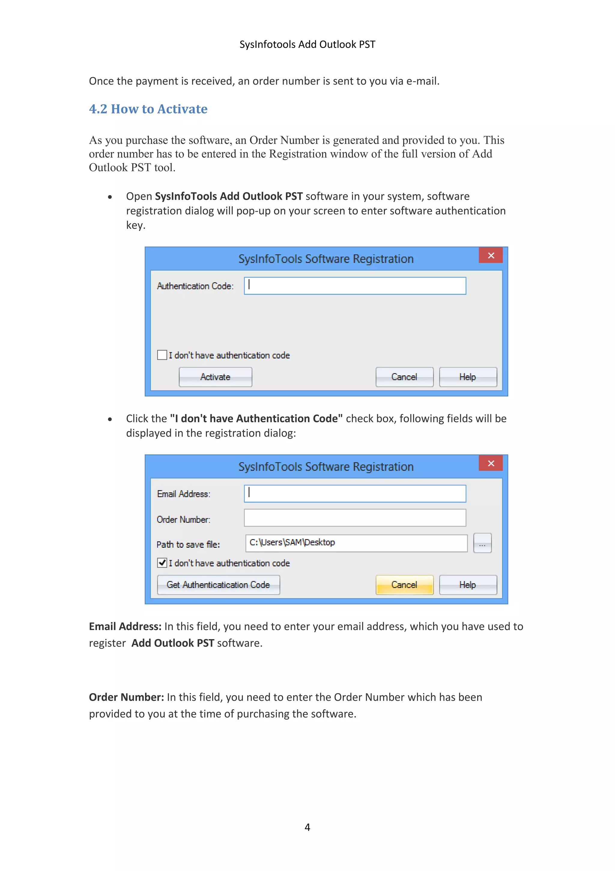SysInfotools Add Outlook PST
4
Once the payment is received, an order number is sent to you via e-mail.
4.2 How to Activate
As you purchase the software, an Order Number is generated and provided to you. This
order number has to be entered in the Registration window of the full version of Add
Outlook PST tool.
 Open SysInfoTools Add Outlook PST software in your system, software
registration dialog will pop-up on your screen to enter software authentication
key.
 Click the "I don't have Authentication Code" check box, following fields will be
displayed in the registration dialog:
Email Address: In this field, you need to enter your email address, which you have used to
register Add Outlook PST software.
Order Number: In this field, you need to enter the Order Number which has been
provided to you at the time of purchasing the software.
 
