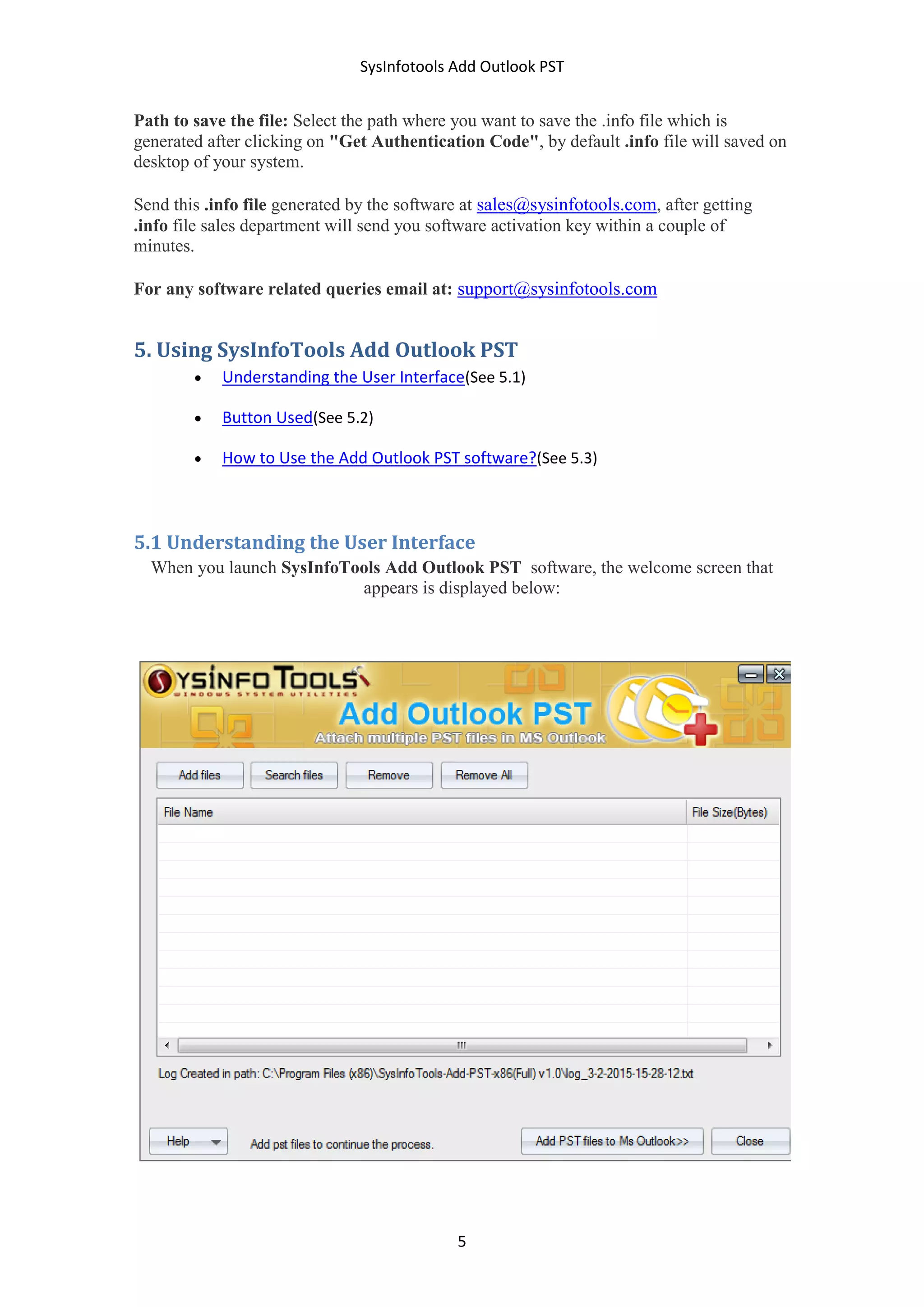 SysInfotools Add Outlook PST
5
Path to save the file: Select the path where you want to save the .info file which is
generated after clicking on "Get Authentication Code", by default .info file will saved on
desktop of your system.
Send this .info file generated by the software at sales@sysinfotools.com, after getting
.info file sales department will send you software activation key within a couple of
minutes.
For any software related queries email at: support@sysinfotools.com
5. Using SysInfoTools Add Outlook PST
 Understanding the User Interface(See 5.1)
 Button Used(See 5.2)
 How to Use the Add Outlook PST software?(See 5.3)
5.1 Understanding the User Interface
When you launch SysInfoTools Add Outlook PST software, the welcome screen that
appears is displayed below:
 
