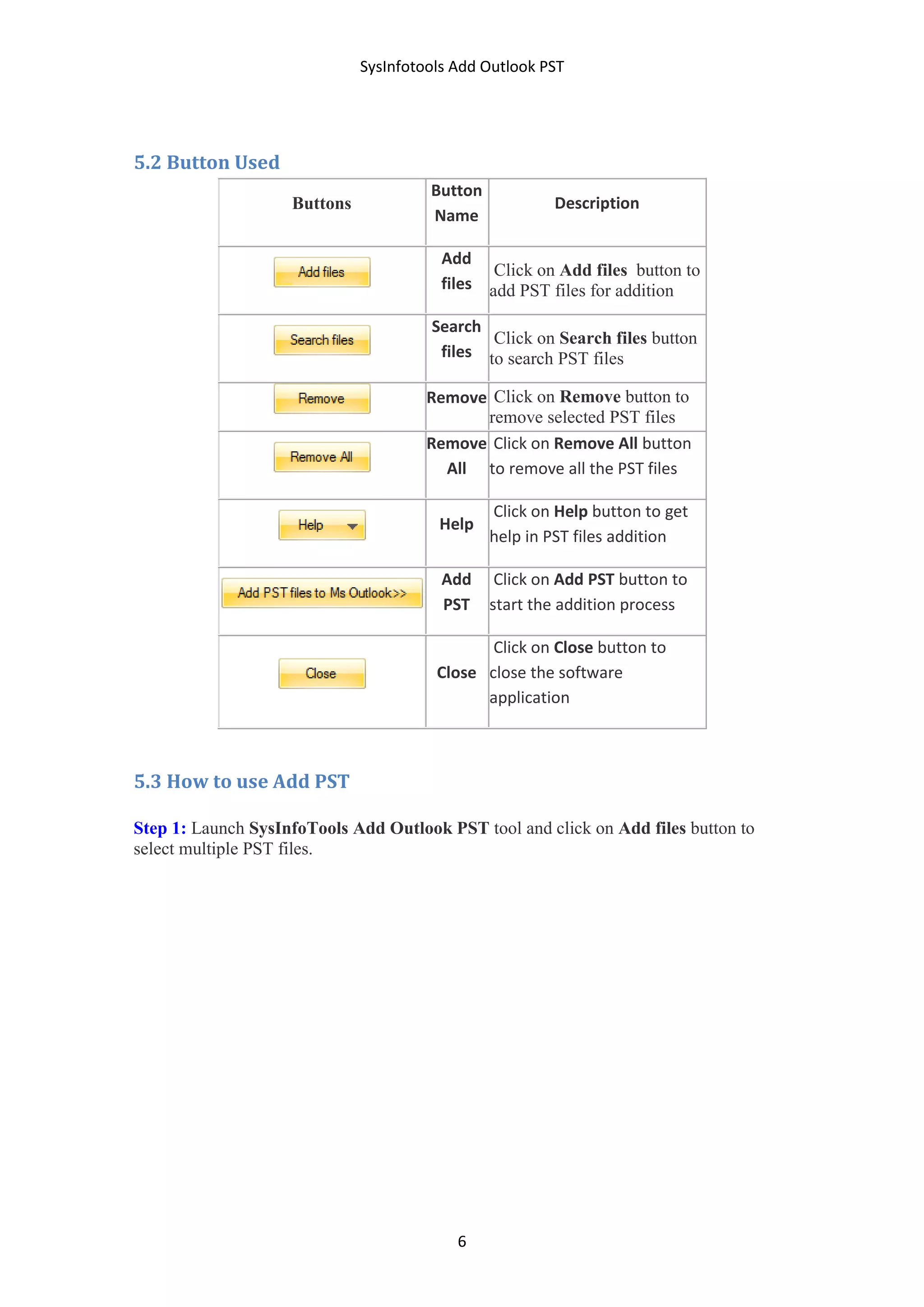 SysInfotools Add Outlook PST
6
5.2 Button Used
Buttons
Button
Name
Description
Add
files
Click on Add files button to
add PST files for addition
Search
files
Click on Search files button
to search PST files
Remove Click on Remove button to
remove selected PST files
Remove
All
Click on Remove All button
to remove all the PST files
Help
Click on Help button to get
help in PST files addition
Add
PST
Click on Add PST button to
start the addition process
Close
Click on Close button to
close the software
application
5.3 How to use Add PST
Step 1: Launch SysInfoTools Add Outlook PST tool and click on Add files button to
select multiple PST files.
 