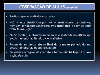 OBSERVAÇÃO DE AULAS (artigo 18º)

 Realizada pelos avaliadores externos

 180 minutos distribuídos por dois ou mais momentos distintos,
  num dos dois últimos anos escolares anteriores ao fim de cada
  ciclo de avaliação

 No 5º escalão, a observação de aulas é realizada no último ano
  escolar anterior ao fim do ciclo avaliativo

 Requerida ao diretor até ao final do primeiro período do ano
  escolar anterior ao da sua realização
 Docentes em regime de contrato a termo: não há lugar à obser-
  vação de aulas
 
