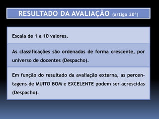 RESULTADO DA AVALIAÇÃO                 (artigo 20º)



Escala de 1 a 10 valores.


As classificações são ordenadas de forma crescente, por
universo de docentes (Despacho).


Em função do resultado da avaliação externa, as percen-
tagens de MUITO BOM e EXCELENTE podem ser acrescidas
(Despacho).
 