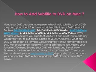 Need your DVD become more personalized? Add subtitle to your DVD
may be a good idea! Then how to add subtitle to your DVD on Mac?
Such as Add Subtitle to AVI, Add Subtitle to MKV Movies, Add Subtitle to
WMV Videos, Add Subtitle to VOB, Add Subtitle to MOV Videos. DVD
Creator for Mac give you a perfect solution! It can assist you to add any
words you want to put on the subtitle of your DVD movies. What else
DVD Creator can do for you? Converting your various format video into
DVD Personalizing your video with strong editing function Adding your
favorite DVD menu Sharing your DVD with family and friends Now
Download the free Version and have a try ! Let's use DVD Creator on
Mac and assist your to add subtitle to DVD step by step. You can share
your personalized DVD with your portable DVD player or home DVD
player.
 