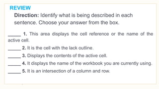 REVIEW
Direction: Identify what is being described in each
sentence. Choose your answer from the box.
_____ 1. This area displays the cell reference or the name of the
active cell.
_____ 2. It is the cell with the lack outline.
_____ 3. Displays the contents of the active cell.
_____ 4. It displays the name of the workbook you are currently using.
_____ 5. It is an intersection of a column and row.
 